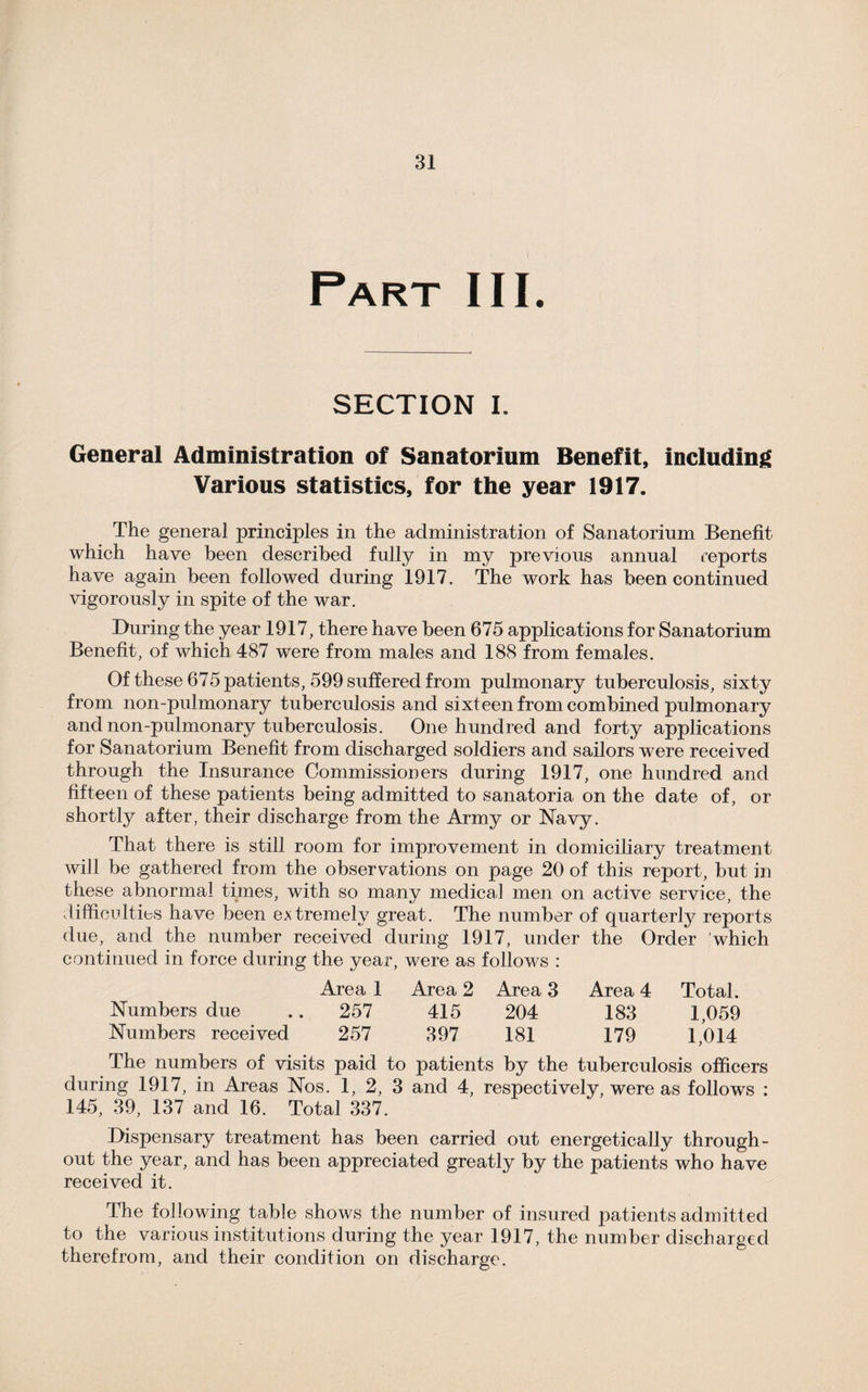 Part III. SECTION I. General Administration of Sanatorium Benefit, including Various statistics, for the year 1917. The general principles in the administration of Sanatorium Benefit which have been described fully in my previous annual reports have again been followed during 1917. The work has been continued vigorously in spite of the war. During the year 1917, there have been 675 applications for Sanatorium Benefit, of which 487 were from males and 188 from females. Of these 675 patients, 599 suffered from pulmonary tuberculosis, sixty from non-pulmonary tuberculosis and sixteen from combined pulmonary and non-pulmonary tuberculosis. One hundred and forty applications for Sanatorium Benefit from discharged soldiers and sailors were received through, the Insurance Commissioners during 1917, one hundred and fifteen of these patients being admitted to sanatoria on the date of, or shortly after, their discharge from the Army or Navy. That there is still room for improvement in domiciliary treatment will be gathered from the observations on page 20 of this report, but in these abnormal times, with so many medical men on active service, the difficulties have been extremely great. The number of quarterly reports due, and the number received during 1917, under the Order which continued in force during the year, were as follows : Area 1 Area 2 Area 3 Area 4 Total. Numbers due .. 257 415 204 183 1,059 Numbers received 257 397 181 179 1,014 The numbers of visits paid to patients by the tuberculosis officers during 1917, in Areas Nos. 1, 2, 3 and 4, respectively, were as follows : 145, 39, 137 and 16. Total 337. Dispensary treatment has been carried out energetically through¬ out the year, and has been appreciated greatly by the patients who have received it. The following table shows the number of insured patients admitted to the various institutions during the year 1917, the number discharged therefrom, and their condition on discharge.