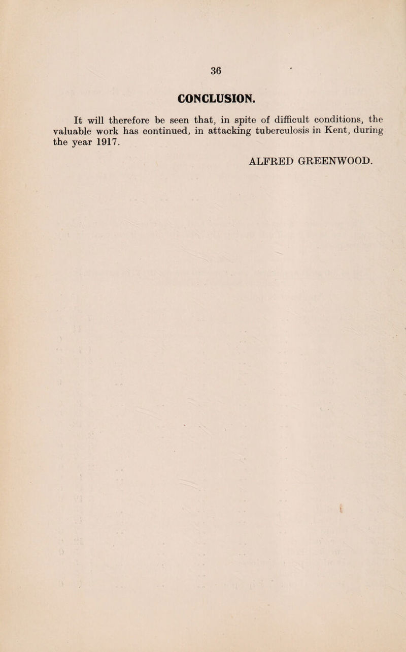 CONCLUSION. It will therefore be seen that, in spite of difficult conditions, the valuable work has continued, in attacking tuberculosis in Kent, during the year 1917. ALFRED GREENWOOD.