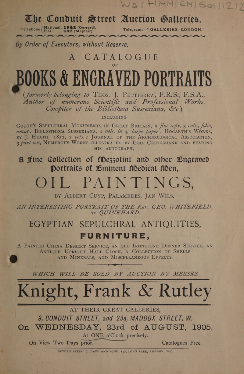 WOl RIMM) CN/ Sa The Condutt Street Auction Galleries. National, 1942 (G d ; Telephone BO a 497 (Wagiain). Telegrams—‘‘ GALLERIES, LONDON. ae  By Order of Executors, without Reserve. A 2 Eee aie e00Ks &amp; ENGRAVED PORTRAITS (formerly belonging to Tuos. J. Perticrew, F.R.S., F.S.A., Author of numerous Screntific and Professional Works, Compiler of the Brblotheca Sussexiana, Sc.) INCLUDING GOUGH’S SEPULCHRAL MONUMENTS IN GREAT BRITAIN, @ fine copy, 3 wols., folio, uncut ; BIBLIOTHECA SUSSEXIANA, 2 vols. in 4, large paper ; HOGARTH’s WORKS, BY J. HEATH, 1822, 2 vols.; JOURNAL OF THE ARCHAOLOGICAL ASSOCIATION, 3 part sets, NUMEROUS WORKS ILLUSTRATED BY GEO. CRUIKSHANK AND BEARING HIS AUTOGRAPH, ra iiss Collection of Mezzotint and other Lngraved | Portraits of Eminent Medical Men, meee TAIN TINGS, BY ALBERT CUYP, PALAMEDES, JAN WILS, AN INTERESTING PORTRAIT OF THE Rev. GEO. WHITEFIELD, By QUINKHARD. EGYPTIAN SEPULCHRAL ANTIQUITIES, FURNITURE, A PAINTED CHINA DESSERT SERVICE, AN OLD IRONSTONE DINNER SERVICE, AN , ANTIQUE UpricuT HaLL CLock, A COLLECTION OF SHELLS ed AND MINERALS, AND MISCELLANEOUS EFFECTS.  Pee iL BE SOLD. BY AUGTION BY MESSRS. Knight, Frank &amp; Rutley AT THEIR GREAT GALLERIES, 9, CONDUIT STREET, and 23a, MADDOX STREET, W. On WEDNESDAY, 23rd of AUGUST, 1905, At ONE o’Clock precisely. On View Two Days Rit es Catalogues Free.       DRYDEN PRESS! J. DAVY AND SONS, 137, LONG ACRE, LONDON. W.C.