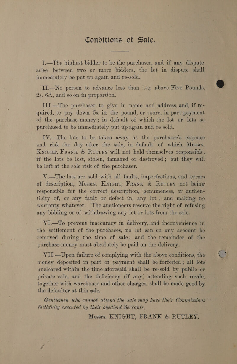 Conditions of Sale. I.—The highest bidder to be the purchaser, and if any dispute immediately be put up again and re-sold. 2s. 6d., and so on in proportion. I1J.—The purchaser to give in name and address, and, if re- quired, to pay down 5s. in the pound, or more, in part payment of the purchase-money; in default of which the lot or lots so purchased to be immediately put up again and re-sold. IV.—The lots to be taken away at the purchaser’s expense and risk the day after the sale, in default of which Messrs. Knicut, Frank &amp; Rutriey will not hold themselves responsible, if the lots be lost, stolen, damaged or destroyed; but they will be left at the sole risk of the purchaser. | V.—tThe lots are sold with all faults, imperfections, and errors of description, Messrs. Knicut, Frank &amp; RurLey not being responsible for the correct description, genuineness, or authen- ticity of, or any fault or defect in, any lot ;, and making no warranty whatever. The auctioneers reserve the right of refusing any bidding or of withdrawing any lot or lots from the sale. VI.—To prevent inaccuracy in delivery, and inconvenience in the settlement of the purchases, no lot can on any account be removed during the time of sale; and the remainder of the purchase-money must absolutely be paid on the delivery. VII.—Upon failure of complying with the above conditions, the money deposited in part of payment shall be forfeited ; all lots uncleared within the time aforesaid shall be re-sold by public or private sale, and the deficiency (if any) attending such resale, together with warehouse and other charges, shall be made good by the defaulter at this sale. faithfully executed by their obedient Servants, Messrs. KNIGHT, FRANK &amp; RUTLEY.