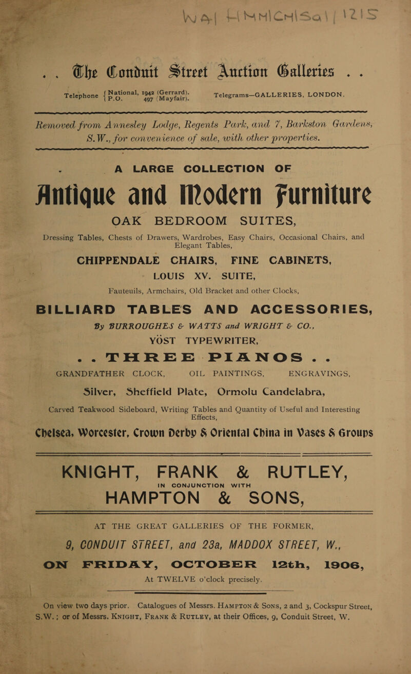 W a, | | My) CmiSsa | F&lt;ES  Che Conduit Street Auction Galleries .. lad National, 1942 (Gerrard). = Telephone {5 Syke ae Maries), Telegrams—GALLERIES, LONDON.  Ate ia atari Removed from Annesley Lodge, Regents Park, and 7, Barkston Gardens S.W., for convenience of sale, with other properties. b)   A LARGE COLLECTION OF Antique and Modern Furniture OAK BEDROOM SUITES, Dressing Tables, Chests of Drawers, Wardrobes, Easy Chairs, Occasional Chairs, and Elegant Tables, CHIPPENDALE CHAIRS, FINE CABINETS, LOUIS XV. SUITE, Fauteuils, Armchairs, Old Bracket and other Clocks, BILLIARD TABLES AND ACCESSORIES, By BURROUGHES &amp; WATTS and WRIGHT &amp; CO., | YOST TYPEWRITER, _ -- THREE PIANOS GRANDFATHER CLOCK, OIL. PAINTINGS, ENGRAVINGS, Silver, Sheffield Plate, Ormolu Candelabra, Carved Teakwood Sideboard, Writing Tables and Quantity of Useful and Interesting Effects, Chelsea, Worcester, Crown Derby &amp; Oriental China in Vases &amp; Groups KNIGHT, FRANK &amp; RUTLEY, HAMPTON &amp; SONS, Ar THE GREAT GALLERIES OF THE FORMER, 9, CONDUIT STREET, and 23a, MADDOX STREET, W., ON FRIDAY, OCTOBER l12th, 1906, “2 At TWELVE o’clock precisely.    a ee On view two days prior. Catalogues of Messrs. Hampton &amp; Sons, 2 and 3, Cockspur Street, aa S.W.; or of Messrs. KNIGHT, FRANK &amp; RUTLEY, at their Offices, 9, Conduit Street, W.  “st ree \