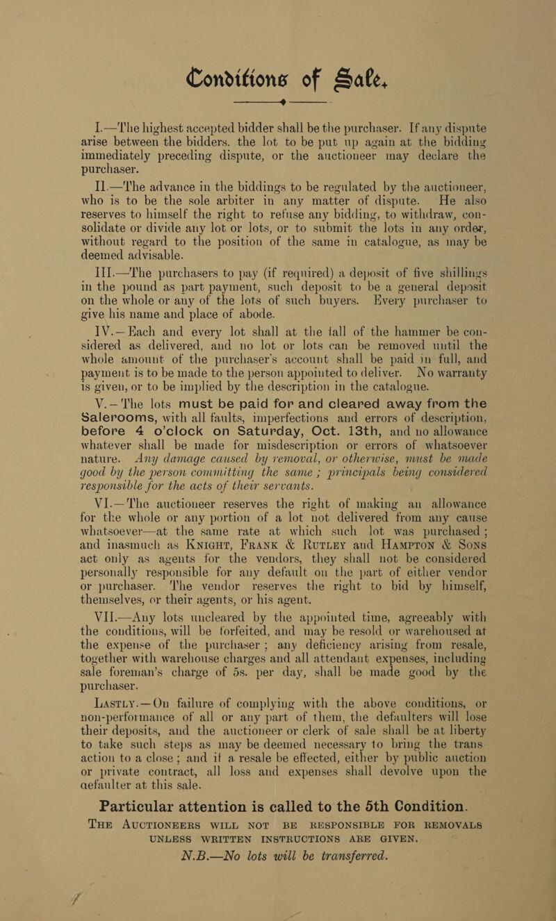 Conditions of Sale, ——_———_4 —————__. I.—The highest accepted bidder shall be the purchaser. If any dispute arise between the bidders. the lot to be put up again at the bidding immediately preceding dispute, or the auctioneer may declare the purchaser. I].—The advance in the biddings to be regulated by the auctioneer, who is to be the sole arbiter in any matter of dispute. He also reserves to himself the right to refuse any bidding, to withdraw, con- solidate or divide any lot or lots, or to submit the lots in any order, without regard to the position of the same in catalogue, as may be deemed advisable. I1].—The purchasers to pay (if required) a deposit of five shillings in the pound as part payment, such deposit to be a general deposit on the whole or any of the lots of such buyers. Every purchaser to - give his name and place of abode. TV.—Each and every lot shall at the fall of the hammer be con- sidered as delivered, and no lot or lots can be removed until the whole amount of the purchaser’s account shall be paid in full, and payment is to be made to the person appointed to deliver. No warranty 1s given, or to be implied by the description in the catalogue. V.—'The lots must be paid for and cleared away from the Salerooms, with all faults, imperfections and errors of description, before 4 o’clock on Saturday, Oct. 13th, and no allowance whatever shall be made for misdescription or errors of whatsoever nature. Any damage caused by removal, or otherwise, nuust be made good by the person committing the same ; principals being considered responsible for the acts of thew servants. . VI.—'The auctioneer reserves the right of making an allowance for the whole or any portion of a lot not delivered from any cause whatsoever—at the same rate at which such lot was purchased ; and inasmuch as Knicgut, Frank &amp; Rutitey and Hampton &amp; Sons act only as agents for the vendors, they shall not be considered personally responsible for any default on the part of either vendor or purchaser. ‘I'he vendor reserves the right to bid by himself, themselves, or their agents, or his agent. VII.—Any lots uncleared by the appointed time, agreeably with the conditions, will be forfeited, and may be resold or warehoused at the expense of the purchaser; any deficiency arising from resale, together with warehouse charges and all attendant expenses, including sale foreman’s charge of 5s. per day, shall be made good by the purchaser. Lastty.—On failure of complying with the above conditions, or non-performance of all or any part of them, the defaulters will lose their deposits, and the auctioneer or clerk of sale shall be at liberty to take such steps as may be deemed necessary to bring the trans: action to a close; and if a resale be effected, either by public auction or private contract, all loss and expenses shall devolve upon the aefaulter at this sale. Particular attention is called to the 5th Condition. THe AUCTIONEERS WILL NOT BE RESPONSIBLE FOR REMOVALS UNLESS WRITTEN INSTRUCTIONS ARE GIVEN. N.B.—No lots will be transferred. 