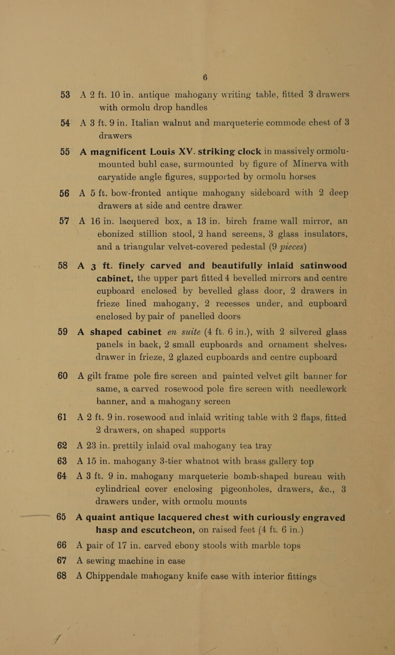 53 54 55 56 57 58 59 60 61 62 63 64 65 66 67 68 6 A 2 ft. 10 in. antique mahogany writing table, fitted 3 drawers with ormolu drop handles A 3 ft. 9 in. Italian walnut and marqueterie commode chest of 3 drawers | A magnificent Louis XV. striking clock in massively ormolu- mounted buhl case, surmounted by figure of Minerva with caryatide angle figures, supported by ormolu horses A 5 ft. bow-fronted antique mahogany sideboard with 2 deep drawers at side and centre drawer. A 16 in. lacquered box, a 13 in. birch frame wall mirror, an ebonized stillion stool, 2 hand screens, 3 glass insulators, and a triangular velvet-covered pedestal (9 pzeces) A 3 ft. finely carved and beautifully inlaid satinwood cabinet, the upper part fitted 4 bevelled mirrors and centre cupboard enclosed by bevelled glass door, 2 drawers in frieze lined mahogany, 2 recesses under, and cupboard enclosed by pair of panelled doors A shaped cabinet en suite (4 ft. 6 in.), with 2 silvered glass panels in back, 2 small cupboards and ornament shelves, drawer in frieze, 2 glazed cupboards and centre cupboard A gilt frame pole fire screen and painted velvet gilt banner for same, a carved rosewood pole fire screen with needlework banner, and a mahogany screen A 2 ft. 9in. rosewood and inlaid writing table with 2 flaps, fitted 2 drawers, on shaped supports A 23 in. prettily inlaid oval mahogany tea tray A 15 in. mahogany 3-tier whatnot with brass gallery top A 3 ft. 9 in. mahogany marqueterie bomb-shaped bureau with cylindrical cover enclosing pigeonholes, drawers, &amp;c., 3 drawers under, with ormolu mounts A quaint antique lacquered chest with curiously engraved hasp and escutcheon, on raised feet (4 ft. 6 in.) A pair of 17 in. carved ebony stools with marble tops A sewing machine in case A Chippendale mahogany knife case with interior fittings