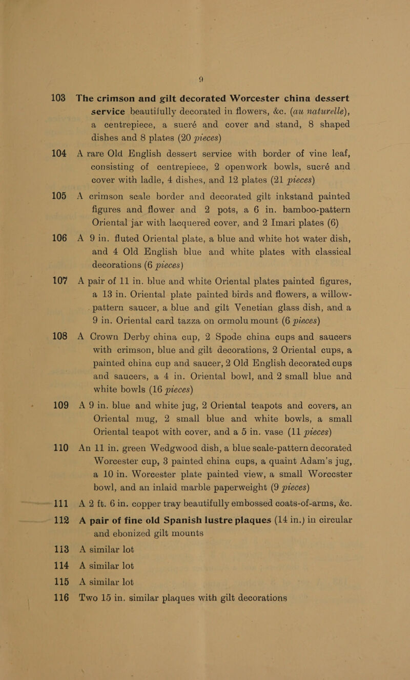 103 104 106 107 108 109 110 111 112 113 114 115 116 9 The crimson and gilt decorated Worcester china dessert service beautifully decorated in flowers, &amp;c. (aw naturelle), a centrepiece, a sucré and cover and stand, 8 shaped dishes and 8 plates (20 pveces) A rare Old English dessert service with border of vine leaf, consisting of centrepiece, 2 openwork bowls, sucré and | cover with ladle, 4 dishes, and 12 plates (21 pveces) A crimson scale border and decorated gilt inkstand painted figures and flower and 2 pots, a 6 in. bamboo-pattern Oriental jar with lacquered cover, and 2 Imari plates (6) A Qin. fluted Oriental plate, a blue and white hot water dish, and 4 Old English blue and white plates with classical decorations (6 pveces) A pair of 11 in. blue and white Oriental plates painted figures, a 13 in. Oriental plate painted birds and flowers, a willow- _pattern saucer, a blue and gilt Venetian glass dish, and a 9 in. Oriental card tazza on ormolu mount (6 pieces) A Crown Derby china cup, 2 Spode china cups and saucers with crimson, blue and gilt decorations, 2 Oriental cups, a painted china cup and saucer, 2 Old English decorated cups and saucers, a 4 in. Oriental bowl, and 2 small blue and white bowls (16 pieces) A 9 in. blue and white jug, 2 Oriental teapots and covers, an Oriental mug, 2 small blue and white bowls, a small Oriental teapot with cover, and a 5 in. vase (11 pieces) An 11 in. green Wedgwood dish, a blue scale-pattern decorated Worcester cup, 3 painted china cups, a quaint Adam’s jug, . a 10 in. Worcester plate painted view, a small Worccster bowl, and an inlaid marble paperweight (9 pzeces) A 2 ft. 6in. copper tray beautifully embossed coats-of-arms, &amp;c. A pair of fine old Spanish lustre plaques (14 in.) in circular and ebonized gilt mounts A similar lot A similar lot A similar lot Two 16 in. similar plaques with gilt decorations