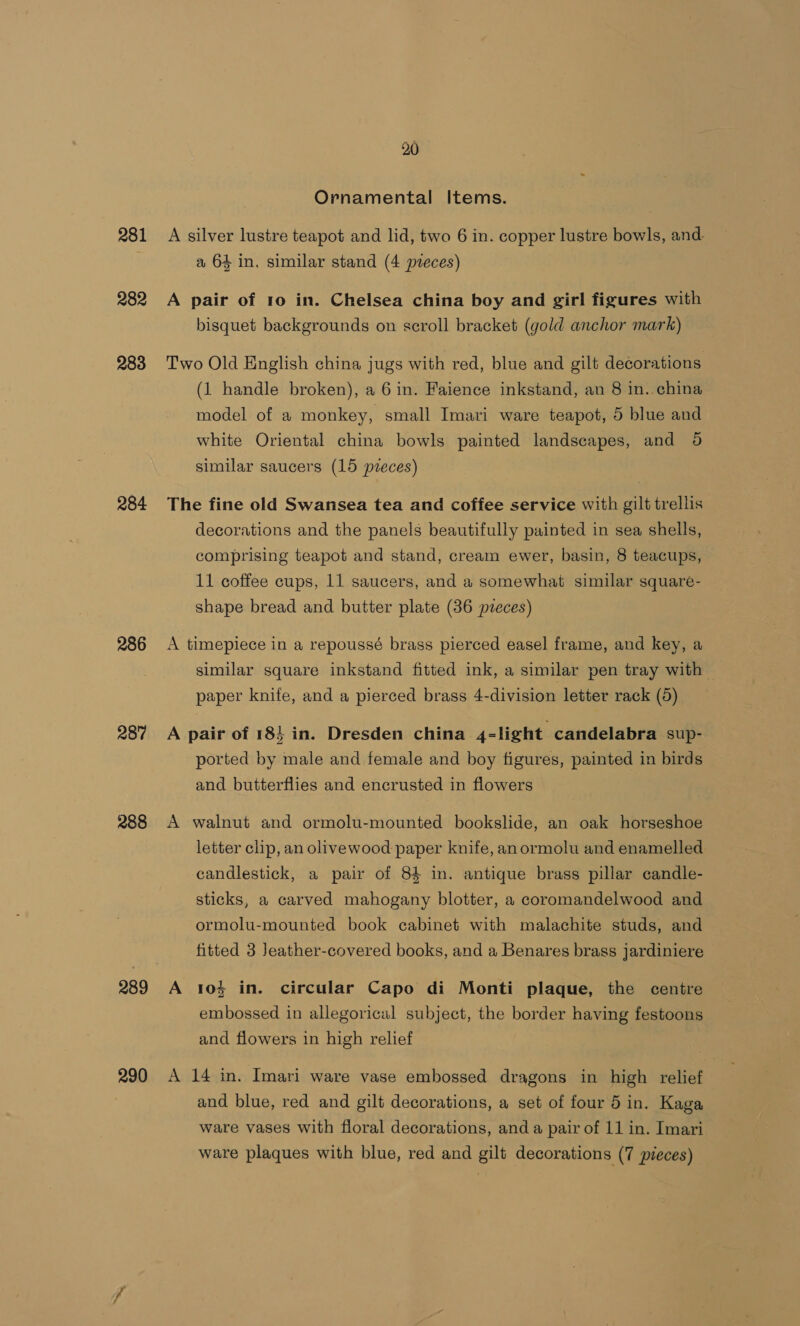 281 282 283 284 286 287 288 290 20 Ornamental Items. A silver lustre teapot and lid, two 6 in. copper lustre bowls, and. a 64 in. similar stand (4 pieces) A pair of 10 in. Chelsea china boy and girl figures with bisquet backgrounds on scroll bracket (gold anchor mark) Two Old English china jugs with red, blue and gilt decorations (1 handle broken), a 6 in. Faience inkstand, an 8 in. china model of a monkey, small Imari ware teapot, 5 blue and white Oriental china bowls painted landscapes, and 98 similar saucers (15 pieces) The fine old Swansea tea and coffee service with gilt trellis decorations and the panels beautifully painted in sea shells, comprising teapot and stand, cream ewer, basin, 8 teacups, 11 coffee cups, 11 saucers, and a somewhat similar square- shape bread and butter plate (36 pzeces) A timepiece in a repoussé brass pierced easel frame, and key, a similar square inkstand fitted ink, a similar pen tray with paper knife, and a pierced brass 4-division letter rack (5) A pair of 18} in. Dresden china 4-light candelabra sup- ported by male and female and boy figures, painted in birds and butterflies and encrusted in flowers A walnut and ormolu-mounted bookslide, an oak horseshoe letter clip, an olivewood paper knife, anormolu and enamelled candlestick, a pair of 84 in. antique brass pillar candle- sticks, a carved mahogany blotter, a coromandelwood and ormolu-mounted book cabinet with malachite studs, and fitted 3 Jeather-covered books, and a Benares brass jardiniere A 10% in. circular Capo di Monti plaque, the centre embossed in allegorical subject, the border having festoons and flowers in high relief A 14 in. Imari ware vase embossed dragons in high relief and blue, red and gilt decorations, a set of four 5 in. Kaga ware vases with floral decorations, and a pair of 11 in. Imari