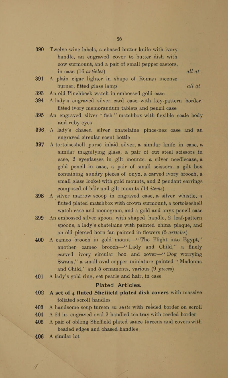 390 391 393 394 395 396 397 399 400 28 Twelve wine labels, a chased butter knife with ivory handle, an engraved cover to butter dish with cow surmount, and a pair of small pepper castors, in case (16 articles) all at A plain cigar lighter in shape of Roman incense burner, fitted glass lamp all at An old Pinchbeck watch in embossed gold case A lady’s engraved silver card case with key-pattern border, fitted ivory memorandum tablets and pencil case An engraved silver “ fish ’’ matchbox with flexible scale body and ruby eyes 3 A lady’s chased silver chatelaine pince-nez case and an engraved circular scent bottle ) A tortoiseshell purse inlaid silver, a similar knife in case, a similar magnifying glass, a pair of cut steel scissors in case, 2 eyeglasses in gilt mounts, a silver needlecase, a gold pencil in case, a pair of small scissors, a gilt box containing sundry pieces of onyx, a carved ivory brooch, a small glass locket with gold mounts, and 2 pendant earrings composed of hair and gilt mounts (14 items) A silver marrow scoop in engraved case, a silver whistle, a fluted plated matchbox with crown surmount, a tortoiseshell watch case and monogram, and a gold and onyx pencil case An embossed silver spoon, with shaped handle, 2 leaf-pattern spoons, a lady’s chatelaine with painted china plaque, and an old pierced horn fan painted in flowers (5 articles) A cameo brooch in gold mount—‘‘ The Flight into Egypt,” another cameo brooch—‘‘ Lady and Child,” a finely carved ivory circular box and cover—‘‘ Dog worrying Swans,’ a small oval copper miniature painted ‘‘ Madonna and Child,’ and 5 ornaments, various (9 preces) | A lady’s gold ring, set pearls and hair, in case Plated Articles. A set of 4 fluted Sheffield plated dish covers with massive foliated scroll handles A handsome soup tureen en suite with reeded border on scroll A 24 in. engraved oval 2-handled tea tray with reeded border A pair of oblong Sheffield plated sauce tureens and covers with beaded edges and chased handles A similar lot