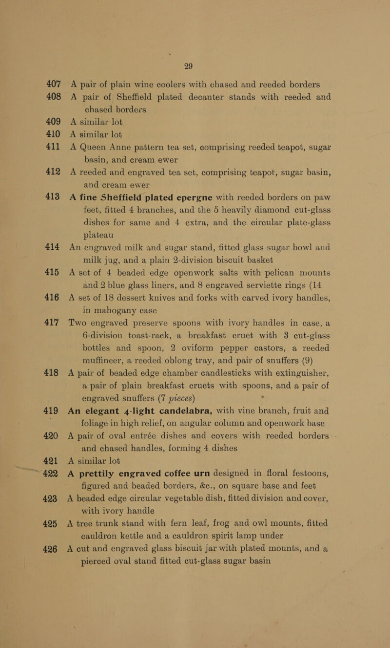 407 408 409 410 411 412 413 414 415 416 417 418 419 420 421 423 425 426 29 A pair of plain wine coolers with chased and reeded borders chased borders A similar lot A similar lot A Queen Anne pattern tea set, comprising reeded teapot, sugar basin, and cream ewer A reeded and engraved tea set, comprising teapot, sugar basin, and cream ewer A fine Sheffield plated epergne with reeded borders on paw feet, fitted 4 branches, and the 5 heavily diamond cut-glass dishes for same and 4 extra, and the circular plate-glass plateau An engraved milk and sugar stand, fitted glass sugar bowl and milk jug, and a plain 2-division biscuit basket A set of 4 beaded edge openwork salts with pelican mounts and 2 blue glass liners, and 8 engraved serviette rings (14 A set of 18 dessert knives and forks with carved ivory handles, in mahogany case Two engraved preserve spoons with ivory handles in case, a 6-division toast-rack, a breakfast cruet with 3 cut-glass bottles and spoon, 2 oviform pepper castors, a reeded muffineer, a reeded oblong tray, and pair of snuffers (9) A pair of beaded edge chamber candlesticks with extinguisher, a pair of plain breakfast cruets with spoons, and a pair of engraved snuffers (7 preces) , An elegant 4-light candelabra, with vine branch, fruit and foliage in high relief, on angular column and openwork base A pair of oval entrée dishes and covers with reeded borders - and chased handles, forming 4 dishes | A similar lot A prettily engraved coffee urn designed in floral festoons, figured and beaded borders, &amp;c., on square base and feet A beaded edge circular vegetable dish, fitted division and cover, with ivory handle A tree trunk stand with fern leaf, frog and owl mounts, fitted cauldron kettle and a cauldron spirit lamp under A cut and engraved glass biscuit jar with plated mounts, and a pierced oval stand fitted cut-glass sugar basin