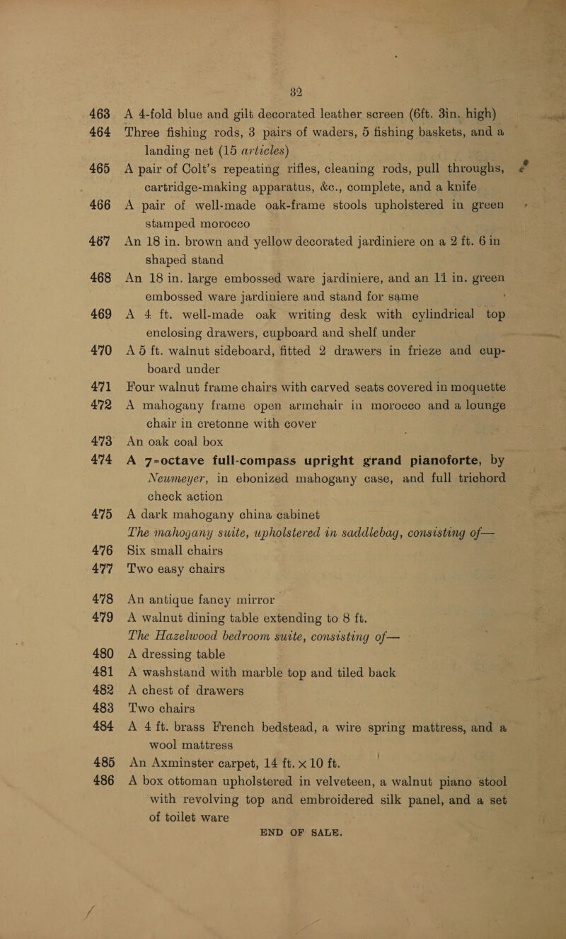 463 464 465 | 466 467 468 469 470 471 472 474 475 476 477 478 479 480 481 482 483 484 485 486 32 A 4-fold blue and gilt decorated leather screen (6ft. 3in. high) Three fishing rods, 3 pairs of waders, 5 fishing baskets, and a landing net (15 articles) A pair of Colt’s repeating rifles, cleaning rods, pull throughs, cartridge-making apparatus, &amp;c., complete, and a knife A pair of well-made oak-frame stools upholstered in green stamped morocco An 18 in. brown and yellow decorated jardiniere on a 2 ft. 6 in shaped stand | An 18 in. large embossed ware jardiniere, and an 11 in. green embossed ware jardiniere and stand for same A 4 ft. well-made oak writing desk with cylindrical top enclosing drawers, cupboard and shelf under . A 6 ft. walnut sideboard, fitted 2 drawers in frieze and cup- board under . . Four walnut frame chairs with carved seats covered in moquette A mahogany frame open armchair in morocco and a lounge chair in cretonne with cover An oak coal box A 7=-octave full-compass upright grand pianoforte, by Newmeyer, in ebonized mahogany case, and full trichord _ check action A dark mahogany china cabinet | The mahogany suite, upholstered in saddlebag, consisting of — Six small chairs Two easy chairs An antique fancy mirror A walnut dining table extending to 8 ft. The Hazelwood bedroom suite, consisting of— A dressing table A washstand with marble top and tiled back A chest of drawers Two chairs A 4 ft. brass French bedstead, a wire spring mattress, and a wool mattress An Axminster carpet, 14 ft. x 10 ft. A box ottoman upholstered in velveteen, a walnut piano stool with revolving top and embroidered silk panel, and a set of toilet ware END OF SALE.