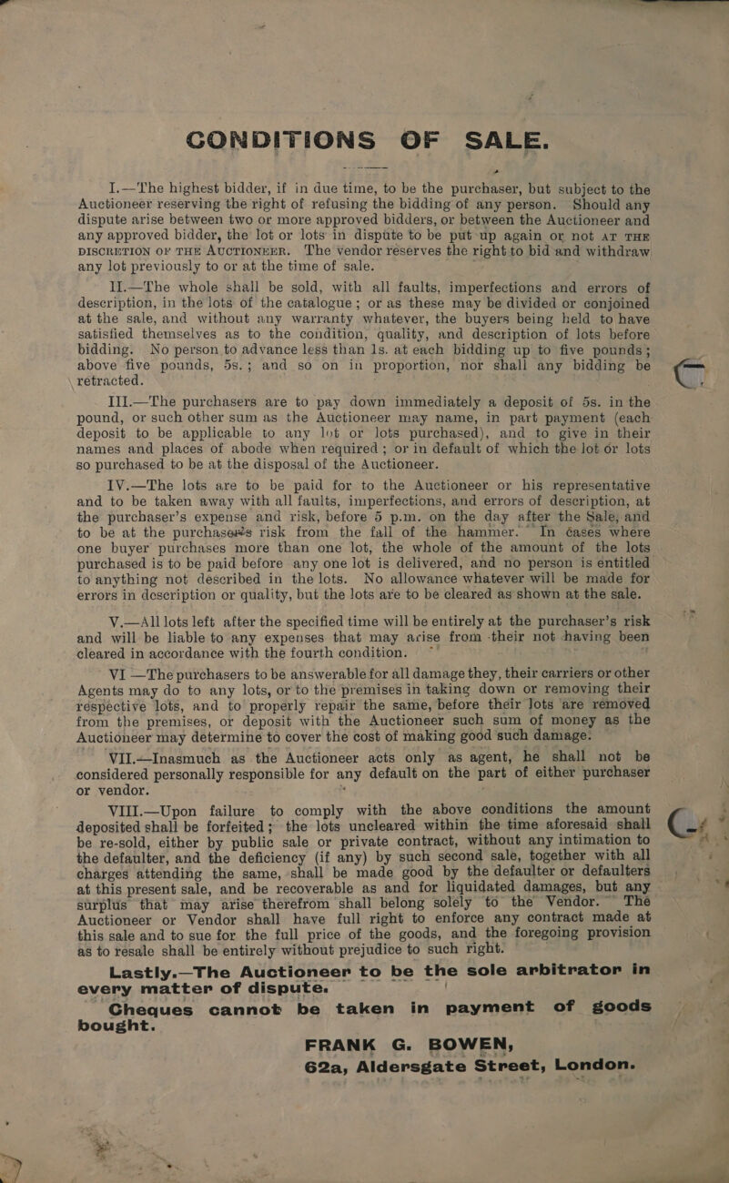 CONDITIONS OF SALE. a I.—The highest bidder, if in due time, to be the purchaser, but subject to the Auctioneer reserving the right of refusing the bidding of any person. Should any dispute arise between two or more approved bidders, or between the Auctioneer and any approved bidder, the lot or lots in dispute to be put up again or not ar THE DISCRETION OF THE AUCTIONEER. The vendor reserves the right to bid and withdraw any lot previously to or at the time of sale. : | II.—The whole shall be sold, with all faults, imperfections and errors of description, in the lots of the catalogue; or as these may be divided or conjoined at the sale, and without any warranty whatever, the buyers being held to have satisfied themselves as to the condition, quality, and description of lots before bidding. No person to advance less than ls. at each bidding up to five pounds; above five pounds, 5s.; and so on in proportion, nor shall any bidding be retracted. Il].—The purchasers are to pay down immediately a deposit of 5s. in the deposit to be applicable to any lot or lots purchased), and to give in their names and places of abode when required ; or in default of which the lot or lots so purchased to be at the disposal of the Auctioneer. IV.—The lots are to be paid for to the Auctioneer or his representative and to be taken away with all faults, imperfections, and errors of description, at the purchaser’s expense and risk, before 5 p.m. on the day after the Sale, and to be at the purchases risk from the fall of the hammer. In éases where one buyer purchases more than one lot, the whole of the amount of the lots purchased is to be paid before any one lot is delivered, and no person is entitled to anything not described in the lots. No allowance whatever will be made for errors in description or quality, but the lots are to be cleared as shown at the sale. V.—All lots left after the specified time will be entirely at the purchaser’s risk and will be liable to any expenses that may acise from -their not having been cleared in accordance with the fourth condition. . VI —The purchasers to be answerable for all damage they, their carriers or other Agents may do to any lots, or to the premises in taking down or removing their respective lots, and to properly repair the same, before their Jots ‘are removed from the premises, or deposit with the Auctioneer such sum of money as the Auctioneer may determine to cover the cost of making good such damage. ‘VII.—Inasmuch as the Auctioneer acts only as agent, he shall not be considered personally responsible for any default on the part of either purchaser or vendor. j . VIII.—Upon failure to comply with the above conditions the amount deposited shall be forfeited; the lots uncleared within the time aforesaid shall be re-sold, either by public sale or private contract, without any intimation to the defaulter, and the deficiency (if any) by such second sale, together with all charges attending the same, shall be made good by the defaulter or defaulters surplus that may arise therefrom shall belong solely to the Vendor. The Auctioneer or Vendor shall have full right to enforce any contract made at this sale and to sue for the full price of the goods, and the foregoing provision as to resale shall be entirely without prejudice to such right. . Lastly._The Auctioneer to be the sole arbitrator in every matter of dispute. - Gheques cannot be taken in payment of goods bought. FRANK G. BOWEN, 62a, Aldersgate Street, London.
