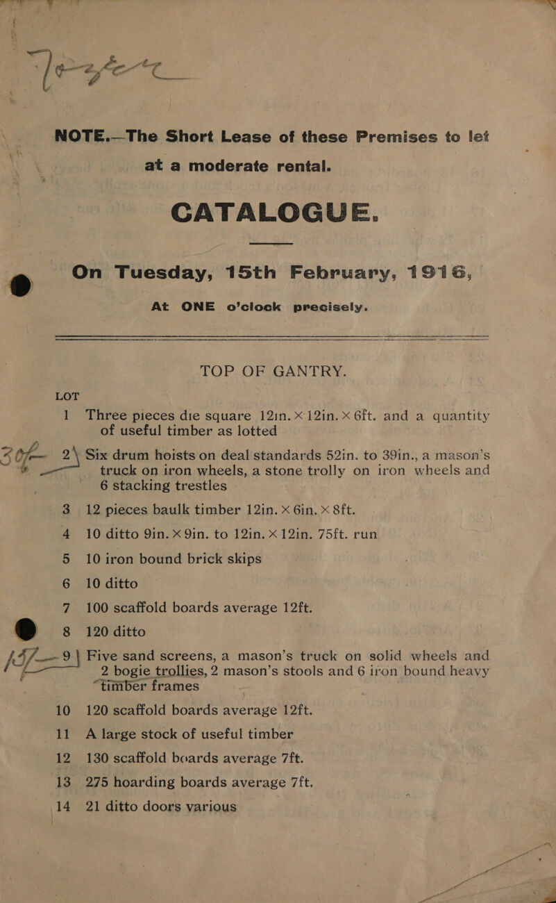 “] ; ¢z, , ee ee | NOTE.—The Short Lease of these Premises to let ata moderate rental. CATALOGUE. ® On Tuesday, 15th February, 1916, At ONE o’ciock precisely. TOP OF GANTRY. LOT 1 Three pieces die square 12in.x12in. x 6ft. and a quantity of useful timber as lotted 2 Of 2\ Six drum hoists on deal standards 52in. to 39in., a mason’s ‘fe truck on iron wheels, a stone trolly on iron wheels and 6 stacking trestles . 3 12 pieces baulk timber 12in. x Gin. x 8ft. 4 10 ditto 9in. x 9in. to 12in. x 12in. 75ft. run 5 10 iron bound brick skips 6 10 ditto — 7 100 scaffold boards average 12ft. B 8 120 ditto IF—2) Five sand screens, a mason’s truck on solid wheels and f 2 bogie trollies, 2 mason’s stools and 6 iron bound heavy “timber frames 10 120 scaffold boards average 12ft. 11 A large stock of useful timber 12 130 scaffold boards average 7ft. 13 275 hoarding boards average 7ft.