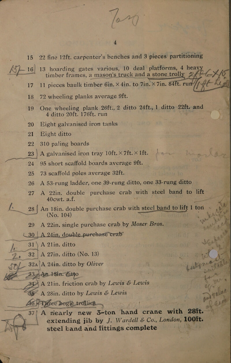 15 22 fine 12ft. carpenter’s benches and 3 pieces partitioning ki }- 16. 13 hoarding gates various, 10 deal platforms, 4 heavy aie 17 11 pieces baulk timber 6in. X 4in. to 7in. X 7in. 84it. ru  18 72 wheeling planks average 9ft. 19 One wheeling plank 26ft.,2 ditto 24ft., 1 ditto e2tt, and * A ditto 20ft. 176ft. run &amp; 20 Eight galvanised iron tanks ‘ : 91 Bight ditto 22 310 paling boards om oa A galvanised iron tray 10ft. x 7ft.X lft. 4 « | a Bore . 24 95 short scaffold boards average Dft. : 25 73 scaffold poles average 32ft. 26 A 53-rung ladder, one 39-rung ditto, one 33-rung ditto i 27 A 22in. double purchase crab eel oo steel band to lift 4 A0cwt. af. ai Te oe 28 | An 18in. double purchase crab with steel band to lift 1 ton Ree Ny ~ (No. 104) Sl Oe 29 A 22in. single purchase crab by Moser Bros. aM ae double purchasé*crab’ | | \ A 2lin. ditto 9 tS at A 27in, ditto (No. 13) | , 324th 24in. ditto by Oliver | 2 yaa” “S cage ditto. A 2lin. friction crab by Lewis &amp; Lewis “Bs A 28in. ditto by Lewis &amp; Lewis  _ ACP TiheCbogie trdllies | + . 37) A nearly new 3-ton hand crane with 28it. 1 See steel kand and fittings complete ie Gah. oy. 
