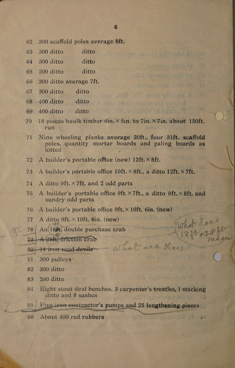  62 70 71 Fe 73 74 75 76 77 78 | 8] 82 83 300 scaffold poles avicane 8ft. run lotted A ditto 9ft. xX 7ft. and 2 odd parts sundry odd parts A ditto Oft. x 10ft. 6in. (new) ' Ant 18h ‘double purchase crab f&gt; tif, 300 pulleys: 300 ditto 260 ditto ditto and 8 sashes contractor’ Ss 5 gen Bs   About 400 red rubbers 4 bn eel ae peer K e