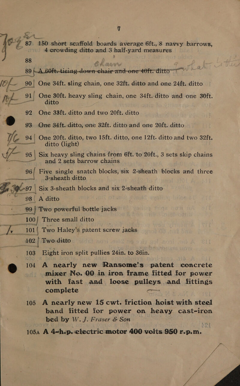 F: eee a aed Z _ 87 150 short scaffold bowie average 6ft., 8 navvy ii Wag [ 4 crowding ditto and 3 half- yard measures  88 89 .A.60Ft--ticing-down-chair-and-one-40ft-ditto— in, &amp; an One 34ft. sling chain, one 32ft. ditto and one 24ft. ditto jee. One 30ft. heavy sling chain, one 34ft. ditto and one 30ft. a. — ‘ditto 92 One 33ft. ditto and two 20ft. ditto 93 One 34 ft. ditto, one 32ft. ditto and one 20ft. ditto tk 94! One 20ft. ditto, two 15ft. ditto, one 12ft. ditto and two 32ft. ~——————! ditto (light) ss 95 | Six heavy sling chains from 6ft. ‘to 20ft., 3 sets skip chains and 2 sets barrow chains 96/ Five single snatch blocks, six 2-sheath blocks and three —— 3-sheath ditto . Ge 797 | _ Six 3-sheath blocks and six 2-sheath ditto ‘oe 98 | A ditto 99 | ‘Two powerful bottle jacks a 100) Three small ditto f i v___101| ( Two Haley’ S patent screw jacks 402 | Two.ditto  103 Bight i iron split pullies 241n. to 36in. | &amp; 104 A nearly new Ransome’s patent concrete mixer No. 00 in iron frame fitted for power with fast and loose pulleys and fittings complete on 105 A nearly new 15 cwt. friction hoist with steel band fitted for power on heavy cast-iron _ bed by W. J. Fraser &amp; Son — 105A as 4-h.p. electric motor 400 volts 950 rpm. a - 