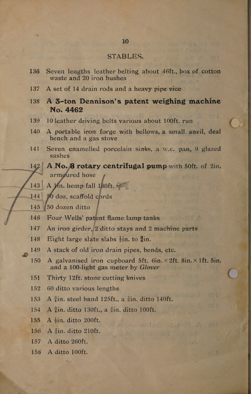 STABLES. 136 Seven lengths leather belting about 46ft., box of cotton waste and 20 iron bushes 137. A set of 14 drain rods and a heavy pipe vice 138 A 3-ton Dennison’s patent weighing machine No. 4462 139 10leather driving belts various about 100ft. run ) C) 140 A portable iron forge with bellows, a small anvil, deal bench and a gas stove 141 Seven enamelled porcelain sinks, a w.c. pan, 9 glazed sashes . 142/ A.No.8 rotary con trata pump with 50ft. of 2in. “= arm@ured hose ¢ | 143 A Mn. hemp fall 180ft. id 144 | doz, scaffold cords 145 {50 dozen ditto }     = 146. Four Wells’ patent flame lamp chai : 147. An iron girder,/2 ditto stays and 2 machine parts 3 148 Eight large slate slabs 4in. to in. 149 A stack of old iron drain pipes, bends, etc. 4 150 A galvanised iron cupboard 5ft. 6in. x 2ft. 8in. x lft. 5in. and a 100-light gas meter by Glover 151 Thirty 12ft. stone cutting knives - Cs 152 60 ditto various lengths | 153 A 4in. steel band 125ft., a gin. ditto 140ft. an 154. A Zin. ditto 130ft., a Zin. ditto 100ft. ‘a 155 A 4in. ditto 200ft. 156 A din. ditto 210ft. 157 A ditto 260ft. 158 A ditto 100ft. we