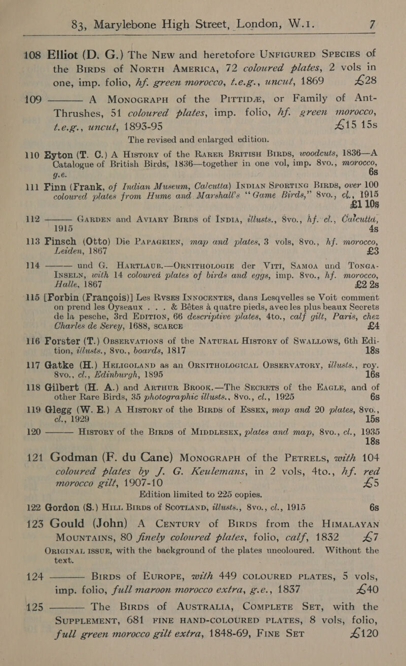  108 Elliot (D. G.) The New and heretofore UNrIGuRED SpEcigs of the Birps of NortH America, 72 coloured plates, 2 vols in one, imp. folio, Af. green morocco, t.e.g., uncut, 1869 428 109 ———- A MownocrapuH of the Pirrip#, or Family of Ant- Thrushes, 51 coloured plates, imp. folio, hf. green morocco, t.e.g., uncut, 1893-95 #15 15s The revised and enlarged edition. 110 Byton (T. C.) A History of the Rarer British Brrps, woodcuts, 1836—A Catalogue of British Birds, 1836—together in one vol, imp. 8vo., neni ars g.€. s 111 Finn (Frank, of Indian Museum, Calcutta) Inpian Srortine Brrps, over 100 coloured plates from Hume and Marshall’s ‘“‘Game Birds,” 8vo., ¢l,, 1915 £1 10s GARDEN and Aviary Birps of Ivypia, cllusts., Svo., hf.-cl., Cateutia, 1915 4s 113 Finsch (Otto) Die ParpagEereNn, map and plates, 3 vols, 8vo., hf. morocco, Leiden, 1867 £3 112  114 ——— und G. Hartiaus.—OrnITHOLOGIE der ViTI, SAMOA und Tonea- INSELN, with 14 coloured plates of birds and eggs, imp. 8vo., hf. morocco, Halle, 1867 £2 2s 115 (Forbin (Francois)] Les Rvsrs Innocents, dans Lesqvelles se Voit comment on prend les Oyseaux . . . &amp; Bétes a quatre pieds, avec les plus beaux Secrets de la pesche, 3rd Epirion, 66 descriptive plates, 4to., calf gilt, Paris, chez Charles de Serey, 1688, SCARCE £ 116 Forster (T.) OsseRvations of the NatuRAL History of SwaLLows, 6th Edi- tion, z/lusts., 8vo., boards, 1817 18s 117 Gatke (H.) Heniconanp as an ORNITHOLOGICAL OBSERVATORY, dllusis., roy. 8vo., cl., Edinburgh, 1895 16s 118 Gilbert (H. A.) and Artuur Brook.—The Secrets of the EaGcuer, and of other Rare Birds, 35 photographic tllusts., 8vo., cl., 1925 6s 119 Glegg (W. B.) A Hisrory of the Brrpos of Essex, map and 20 plates, 8vo., cl., 1929 15s 120 ——— History of the Brrps of MIDDLESEX, plates and map, 8vo., cl., 1935 18s 121 Godman (F. du Cane) Monocrapn of the PETRELS, with 104 coloured plates by J. G. Keulemans, in 2 vols, 4to., hf. red morocco gilt, 1907-10 L5 Edition limited to 225 copies. 122 Gordon (S.) Hit1 Brrps of Scoruanp, illusts., Svo., cl., 1915 6s 123 Gould (John) A Century of Birps from the HimMaLayaNn Mountains, 80 finely coloured plates, folio, calf, 1832 L7 ORIGINAL ISSUE, with the background of the plates uncoloured. Without the text. 124 ———— Birps of Europe, wzth 449 COLOURED PLATES, 5 vols, imp. folio, full maroon morocco extra, g.e., 1837 440 125 ————- The Birps of AUSTRALIA, COMPLETE SET, with the SUPPLEMENT, 681 FINE HAND-COLOURED PLATES, 8 vols, folio, full green morocco gilt extra, 1848-69, FINE SET 4120