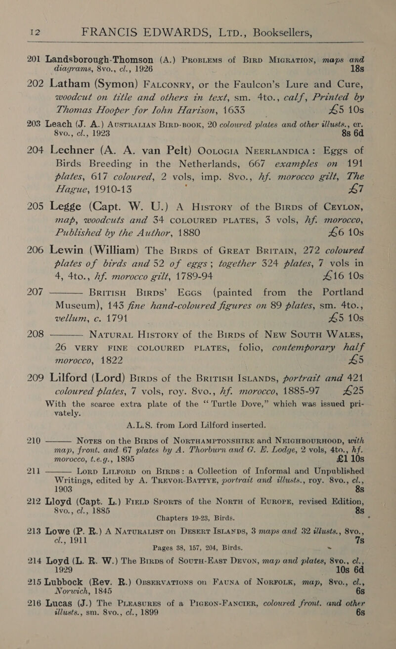  201 Landsborough-Thomson (A.) Proptems of Birp MIGRATION, maps and diagrams, 8vo., cl., 1926 18s 202 Latham (Symon) Fatconry, or the Faulcon’s Lure and Cure, woodcut on title and others tn text, sm. 4to., calf, Printed by Thomas Hooper for lohn Hartson, 1633 | 45 10s 203 Leach (J. A.) AusTRALIAN Birp-BooK, 20 colowred plates and other illusts., er. 8vo., cl., 1923 8s 6d 204 Lechner (A. A. van Pelt) OoLtocia NeERLANDICA: Eggs of Birds Breeding in the Netherlands, 667 examples on 191 plates, 617 coloured, 2 vols, imp. 8vo., Af. morocco gilt, The | Hague, 1910-13 47 205 Legge (Capt. W. U.) A History of the Birps of CryLon, map, woodcuts and 34 COLOURED PLATES, 3 vols, Af morocco, Published by the Author, 1880 46 10s 206 Lewin (William) The Brrps of Great Britain, 272 coloured plates of birds and 52 of eggs; together 324 plates, 7 vols in 4, 4to., Af. morocco gilt, 1789-94 416 10s 207 ———— BririsH Birps’ Eccs (painted from the Portland Museum), 143 fine hand-coloured tae on 89 plates, sm. 4to., vellum, c. 1791 45 10s 208  - Natura History of the Birps of NEw SoutrH WALEs, 26 VERY FINE COLOURED PLATES, folio, contemporary half morocco, 1822 45 209 Lilford (Lord) Brrps of the Bririsu IsLanps, portratt and 421 coloured plates, 7 vols, roy. 8vo., hf. morocco, 1885-97 #25 With the scarce extra plate of the ‘‘ Turtle Dove,” which was issued pri- vately. A.L.S. from Lord Lilford inserted.   210 Nores on the Brrpos of NORTHAMPTONSHIRE and NEIGHBOURHOOD, with map, front. and 67 plates by A. Thorburn and G. EH. Lodge, 2 vols, 4to., hf. morocco, t.e.g., 1895 £110s 211 Lorp LitFrorD on Brirps: a Collection of Informal and Unpublished Writings, edited by A. TrEvor-Battyk, portrait and illusts., roy. 8vo., cl., 1903 8s 212 Lloyd (Capt. L.) Frenp Sports of the Norra of Evrops, revised Edition, 8vo., cl., 1885 8s Chapters 19-23, Birds. e 213 Lowe (P. R.) A NaTuRALIst on Desert Isuanps, 3 maps and 32 sllusts., 8vo., cl., 1911 7s Pages 88, 157, 204, Birds. ~ 214 Loyd (L. R. W.) The Brrps of Souru-East Devon, map and plates, 8vo., cl., 1929 10s 6d 215 Lubbock (Rev. R.) Oxsservations on Fauna of NorroLK, map, 8vo., cl., Norwich, 1845 6s 216 Lucas (J.) The PLEAsurES of a Piqeon-FanctErR, coloured front. and other illusts., sm. 8vo., cl., 1899 6s