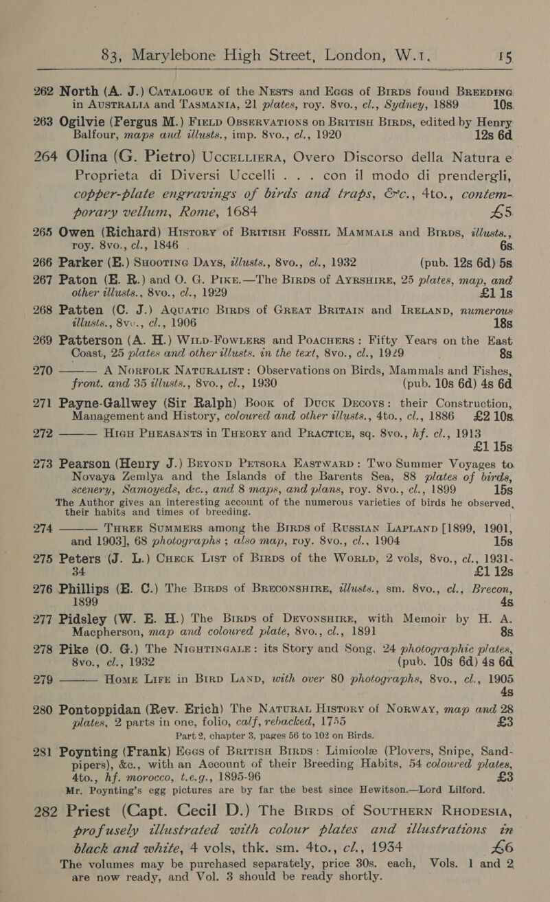 262 North (A. J.) CaraLoaur of the Nests and Eees of Brrpos found Brexprne  in AUSTRALIA and TASMANIA, 21 plates, roy. 8vo., cl., Sydney, 1889 10s. 263 Ogilvie (Fergus M.) Fretp Osservarions on British Brrps, edited by Henry. Balfour, maps aud illusts., imp. 8vo., cl., 1920 12s 6d. 264 Olina (G. Pietro) UcceLtiera, Overo Discorso della Natura e Proprieta di Diversi Uccelli . . . con il modo di prendergli, copper-plate engravings of birds and traps, &amp;c., 4to., contem- porary vellum, Rome, 1684 45. 265 Owen (Richard) History of BritisH Fosst. MamMats and Brrps, illusts., roy. 8vo., cl., 1846 . 6s. 266 Parker (E.) SHootrne Days, dlusts., 8vo., cl., 1932 (pub. 12s 6d) 5s. 267 Paton (E. BR.) and O. G. Pixe.—The Brrps of Ayrsuire, 25 plates, map, and other tllusts., 8vo., cl., 1929 £1i1s 268 Patten (C. J.) Aquatic Brrps of GREAT BRITAIN and IRELAND, numerous . allusts., 8vv., cl., 1906 18s 269 Patterson (A. H.) Winp-FowLers and Poacuers: Fifty Years on the East Coast, 25 plates and other illusts. in the text, 8vo., cl., 1929 . 8s. 270 — A Norro.tk NatuRAList: Observations on Birds, Mammals and Fishes, front. and 35 tllusts., 8vo., cl., 1930 (pub. 10s 6d) 4s 6a 271 Payne-Gallwey (Sir Ralph) Book of Duck Drcoys: their Construction, Management and History, coloured and other illusts., 4to., cl., 1886 £210s. 272 ——— Hieu Pueasants in THrory and Practice, sq. 8vo., Af. cl., 1913 £1 15s 273 Pearson (Henry J.) Brvonp Prrsora EHastwarp: Two Summer Voyages to. Novaya Zemlya and the Islands of the Barents Sea, 88 plates of birds, scenery, Samoyeds, d&amp;c., and 8 maps, and plans, roy. 8vo., cl., 1899 15s The Author gives an interesting account of the numerous varieties of birds he observed, their habits and times of breeding.   274 — THREE SUMMERS among the Brrps of Russian Lapnanp [1899, 1901, and 1903], 68 photographs ; also map, roy. 8vo., cl., 1904 15s 275 Peters (J. L.) Cueck List of Brrps of the Worxp, 2 vols, 8vo., c/., 1931- 34 £1 12s 276 Phillips (E. C.) The Brrps of BrEcoNSHIRE, dlusts., sm. 8vo., cl., Brecon, 1899 4s 277 Pidsley (W. E. H.) The Brrps of Devonsurre, with Memoir by H. A. Macpherson, map and coloured plate, 8vo., cl., 1891 8s 278 Pike (O. G.) The NicHTINGALE: its Story and Song, 24 photographic plates, 8vo., cl., 1932 (pub. 10s 6d) 4s 60, 279 Home Lire in Brrp Lanp, with over 80 photographs, 8vo., cl., 1905 4s 280 Pontoppidan (Rev. Erich) The Natura History of Norway, map and 28 plates, 2 parts in one, folio, calf, rebacked, 17455 £3 Part 2, chapter 3, pages 56 to 102 on Birds. 281 Poynting (Frank) Eces of Britis Birps: Limicole (Plovers, Snipe, Sand- pipers), &amp;c., with an Account of their Breeding Habits, 54 colowred plates, Ato., hf. morocco, t.e.g., 1895-96 £3 Mr. Poynting’s egg pictures are by far the best since Hewitson.—Lord Lilford. 282 Priest (Capt. Cecil D.) The Brrps of SourHERN Ruopesia, profusely illustrated with colour plates and tllustrations tn black and white, 4 vols, thk. sm. 4to., cl., 1934 46 The volumes may be purchased separately, price 30s. each, Vols. 1 and 2 are now ready, and Vol. 3 should be ready shortly.