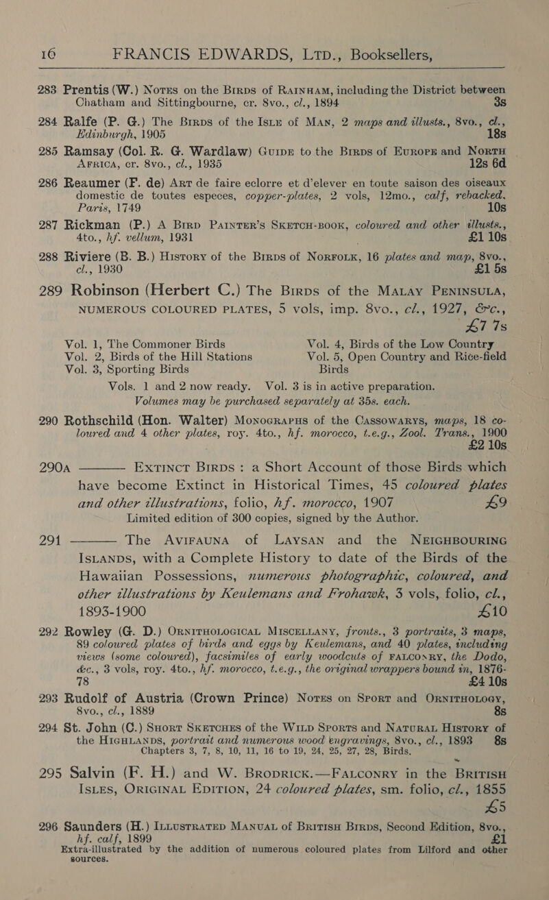 283 Prentis (W.) Norss on the Brrps of RAINHAM, including the District between Chatham and Sittingbourne, cr. 8vo., c/., 1894 3s 284 Ralfe (P. G.) The Brrps of the Istu of Man, 2 maps and illusts., 8vo., cl., Edinburgh, 1905 18s 285 Ramsay (Col. R. G. Wardlaw) Guipr to the Brraps of Eurorpk and Nort | AFRICA, cr. 8vo., cl., 1935 12s 6d 286 Reaumer (F. de) Art de faire eclorre et d’elever en toute saison des oiseaux domestic de toutes especes, copper-plates, 2 vols, 12mo., calf, rehacked, Paris, 1749 10s 287 Rickman (P.) A Brrp PatnteER’s SKETCH-BOOK, coloured and other ellusts., 4to., hf. vellum, 1931 £1 10s 288 Riviere (B. B.) History of the Brrps of NorFoix, 16 plates and map, 8vo., cl., 1930 £1 5s 289 Robinson (Herbert C.) The Brrps of the MALAY PENINSULA, NUMEROUS COLOURED PLATES, 5 vols, imp. 8vo., cl., 1927, &amp;c., 47 7s Vol. 1, The Commoner Birds Vol. 4, Birds of the Low Country Vol. 2, Birds of the Hill Stations Vol. 5, Open Country and Rice-field Vol. 3, Sporting Birds Birds Vols. 1 and 2 now ready. Vol. 3 is in active preparation. Volumes may be purchased separately at 35s. each. 290 Rothschild (Hon. Walter) Monocrarus of the CassowaRys, maps, 18 co- loured and 4 other plates, roy. 4to., hf. morocco, t.e.g., Zool. Trans., 1900 £2 10s 290A ———— Extinct Birps: a Short Account of those Birds which have become Extinct in Historical Times, 45 coloured plates and other tllustrations, folio, hf. morocco, 1907 L9 Limited edition of 300 copies, signed by the Author. 291 ———— The AviraunA of LaAySAN and the NEIGHBOURING ISLANDS, with a Complete History to date of the Birds of the Hawaiian Possessions, numerous photographic, coloured, and other tllustrations by Keulemans and Frohawk, 3 vols, folio, cl., 1893-1900 #10 292 Rowley (G. D.) OrnirHoLocicaL MISCELLANY, fronts., 3 portraits, 3 maps, 89 coloured plates of birds and eggs by Keulemans, and 40 plates, including views (some coloured), facsimiles of early woodcuts of FALCONRY, the Dodo, é&amp;c., 3 vols, roy. 4to., hf. morocco, t.e.g., the original wrappers bound in, 1876- 78 £4 10s 293 Rudolf of Austria (Crown Prince) Norss on Sport and OrnitTHoLoey, 8vo., cl., 1889 8s 294 St. John (C.) Sort Sketcues of the WILD Sports and Naturau History of the HIGHLANDS, portrait and numerous wood engravings, 8vo., cl., 1893 8s Chapters 3, 7, 8, 10, 11, 16 to 19, 24, 25, 27, 28, Birds. 295 Salvin (F. H.) and W. Broprick.—Fatconry in the BritisH IsLES, ORIGINAL Epirion, 24 coloured plates, sm. folio, cl., 1855 5 296 Saunders (H.) Intustratep MANvAL of BritisH Brrps, Second Edition, 8vo., hf. calf, 1899 Extra-illustrated by the addition of numerous coloured plates from Lilford and other sources.