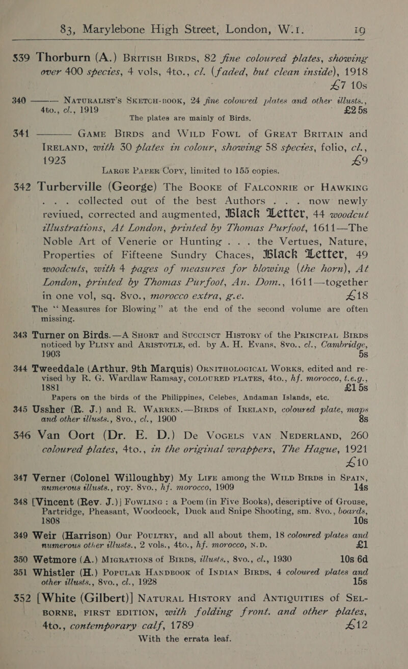+  339 Thorburn (A.) Bririsu Birps, 82 fine coloured plates, showing over 400 spectes, 4 vols, 4to., cl. (faded, but clean tnstde), 1918 47.108 340 ——— NATURALIST’S SKETCH-BOOK, 24 fine coloured plates and other sllusts., 4to., cl., 1919 ~ £25s The plates are mainly of Birds. 341 ———— GAME BirRps and Witp Fow.t of GREAT BRITAIN and IRELAND, wzth 30 plates tn colour, showing 58 spectes, folio, cl., 1923 £9 LARGE PAPER Copy, limited to 155 copies. 342 Turberville (George) The Booke of FALCONRIE or HAWKING collected out of the best Authors . . . now newly reviued, corrected and augmented, Black Detter, 44 woodcut tllustrattions, At London, printed by Thomas Purfoot, 1611—-The Noble Art of Venerie or Hunting ... the Vertues, Nature, Properties of Fifteene Sundry Chaces, Black Detter, 49 woodcuts, with 4 pages of measures for blowing (the horn), At London, printed by Thomas Purfoot, An. Dom., 1611—together in one vol, sq. 8vo., morocco extra, g.e. 418 The ‘** Measures for Blowing” at the end of the second volume are often missing. 343 Turner on Birds.—A SHort and Succrycr History of the PRINCIPAL BIRDS noticed by PLiny and ARISTOTLE, ed. by A. H. Evans, 8vo., cl., Cambridge, 1903 5s 344 Tweeddale (Arthur, 9th Marquis) OxnITHOLOGICAL Works, edited and re- vised by R. G. Wardlaw Ramsay, COLOURED PLATES, 4to., hf. morocco, t.é.g., 188] £15s Papers on the birds of the Philippines, Celebes, Andaman Islands, ete. 345 Ussher (R. J.) and R. Warren.—Brrps of IRELAND, coloured plate, maps and other illusts., 8vo., cl., 1900 8s 346 Van Oort (Dr. E. D.) De VocreLts van NeEpERLAND, 260 coloured plates, 4to., in the original wrappers, The Hague, 1921 410 347 Verner (Colonel Willoughby) My Lire among the Wixp Brrps in Spain, numerous tllusts., roy. 8vo., hf. morocco, 1909 14s  348 [Vincent (Rev. J.)| Fow1ine : a Poem (in Five Books), descriptive of Grouse, Partridge, Pheasant, Woodcock, Duck and Snipe Shooting, sm. 8vo., boards, 1808 10s 349 Weir (Harrison) Our Povuntry, and all about them, 18 coloured plates and numerous other tllusts., 2 vols., 4to., hf. morocco, N.D. £1 350 Wetmore (A.) Migrations of Brrps, zllusts., 8vo., cl., 1930 10s 6d 351 Whistler (H.) Porutar Hanpsoox of Inp1aAn Brrps, 4 coloured plates and other illusts., Svo., cl., 1928 15s 352 | White (Gilbert)] Narurat History and ANTiguiTIEs of SEL- BORNE, FIRST EDITION, wzth folding front. and other plates, _ 4to., contemporary calf, 1789 412 With the errata leaf. .