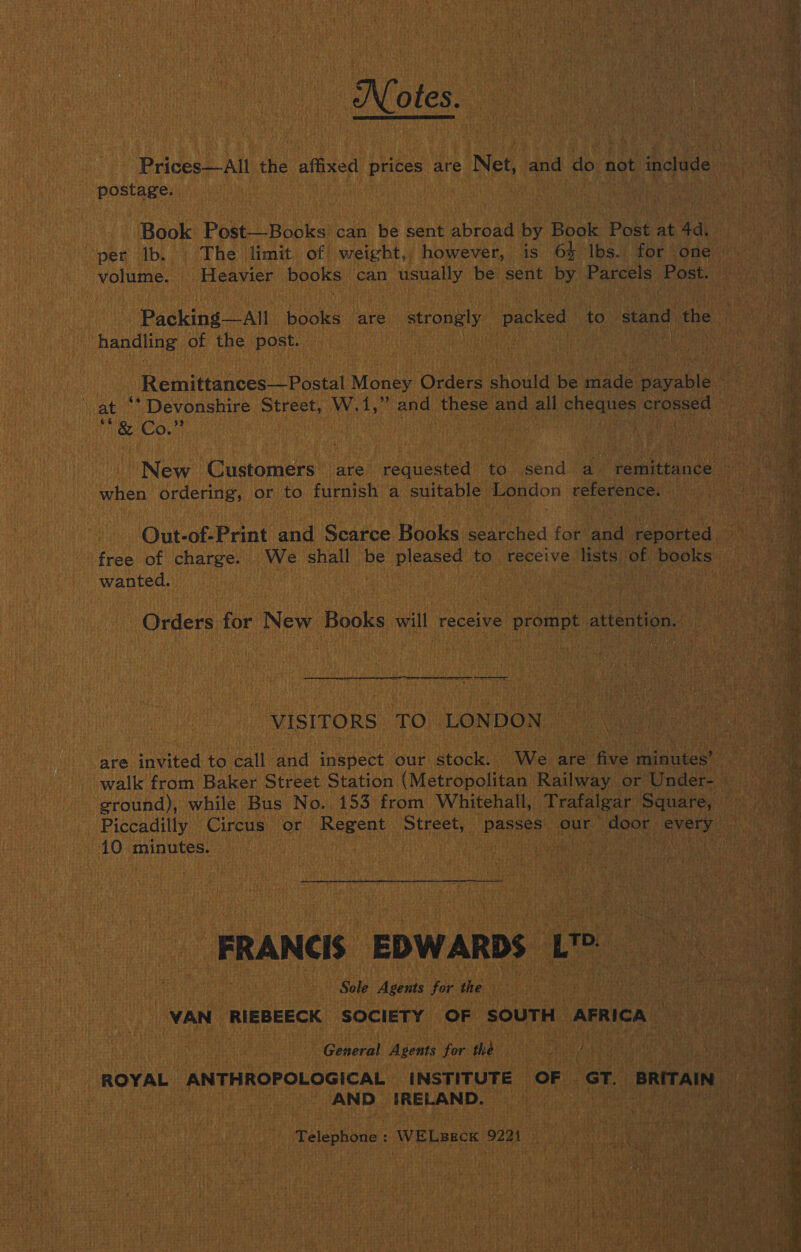 Notes. Prices—All the affixed prices are Net, and do not include postage.  Book Post—Books can be sent abroad by Book Post at Ad, handling of the post. i at when ordering, or to furnish a suitable London reference. Out-of-Print and Scarce Books searched for and reported free of charge. We shall be pleased to receive lists of books wanted. Gn Orders for New Books will receive prompt attention.  VISITORS TO LONDON are invited to call and inspect our stock. We are five minutes’ ground), while Bus No. 153 from Whitehall, Trafalgar Square, 10 minutes. FRANCE EDWARDS LS: Sole Agents for the | VAN RIEBEECK SOCIETY OF SOUTH AFRICA — General Agents for the AND IRELAND. Talephote&lt; WELBECK 9221  a 