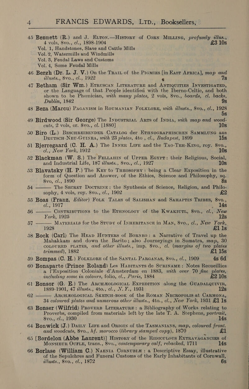 45 Bennett (R.) and J. Exron.—History of Corn Minune, profusely rllus., 4 vols, 8vo., cl., 1898-1904 £3 10s Vol. 1, Handstones, Slave and Cattle Mills Vol. 2, Watermills and Windmills Vol. 8, Feudal Laws and Customs Vol. 4, Some Feudal Mills 46 Bergh (Dr. L. J. V.) On the Tratt of the Piemtzs [in East Arrica], map and illusts., 8vo., cl., 1922 ¢ 7s 47 Betham (Sir Wm.) Erruscan Literature and ANTIQUITIES INVESTIGATED, or the Language of that. People identified with the Iberno-Celtic, and both shown to be Pheenician, with many plates, 2 vols, 8vo., boards, cl. backs, Dublin, 1842 9s 48 Beza (Marcu) Pacanism in qr Sate FoLKLORE, with illusts., 8vo., cl., 1928 5s 49 Birdwood (Sir George) The IvpustriaL Arts of INDIA, with map and wood- cuts, 2 vols, cr. 8vo., cl. [1880] 10s 50 Biro (L.) BrscHREIBENDER CATALOG der ETHNOGRAPHISCHEN SAMMLUNG aus Derurscu-NEv-GUINEA, with 23 plates, 4to., cl., Budapest, 1899 15s 51 Bjerregaard (C. H. A.) The Inner Lirx and the Tao-Trn-Krxg, roy. 8vo., cl., New York, 1912 10s 52 Blackman (W. S.) The FeLtauin of Uprer Eayrr: their Religious, Social, and Industrial Life, 187 lusts... 8vo., cl., 1927 10s 53 Blavatsky (H. P.) The Kry to THEosopuy : being a Clear Exposition in the form of Question and Answer, of the Ethics, Science and Philosophy, sq. 8s    8vo, cl., 1890 54 The SECRET DocTRINE: the Synthesis of Science, Religion, and Philo- sophy, 4 vols, roy. 8vo., cl., 1902 £2 55 Boas (Franz, Editor) FouKk Taues of SALISHAN and SAHAPTIN Tuten 8vo., cl., 1917 _ 14s 56 ConTRIBUTIONS to the ErtHnotocy of the KwakiutL, 8vo., cl.,. New York, 1925 12s 57 MaTERIALS for the Stupy of INHERITANCE in MAN, 8vo., cl., New York, 1928 £11s 58 Bock (Carl) The Heap Hunters of Borneo: a Narrative of Travel up the Mahakkam and down the Barito; also Journeyings in Sumatra, map, 30 COLOURED PLATES, and other dllusts., imp. 8vo., cl. (margins of two plates trimmed), 1882 £1 15s 59 Bompas (C. H.) FoLtkiore of the SAnTAL Pareanas, 8vo., cl., 1909 4s 6d 60 Bonaparte (Prince Roland) Les Haprrants de StrinaME: Notes Recueillies a l’Exposition Coloniale d’Amsterdam en 1883, with over 70 fine plates, encludiny some tn colours, folio, cl., Paris, 1884 £2 10s 61 Bonsor (G. E.) The ArcH#oxLocicaL ExPEpitTion along the GUADALQUIVIR, 1889-1901, 47 zllusts., 4to., cl., N.Y., 1931 12s 62 ARCHAOLOGICAL SKETCH-BOOK of the Roman NEcROPOLIS at CARMONA, 34 coloured plates and numerous other illusts., 4to., cl., New York, 1931 £1 1s 63 Bonser (Wilfrid) Provers LirERatuRE: a Bibliography of Works relating to Proverbs, compiled from materials left by the late T. A. BrepEens portrait, 8vo., cl., 1930 14s 64 Bonwick (J.) Datry Lire and Oriertn of the TASMANIANS, map, colowred front. and woodcuts, 8vo., hf. morocco (library stamped copy), 1870 £1 65 [Bordelon (Abbe Laurent)] History of the RipicuLous EXTRAVAGANCTES of MonstEUR OUFLE, trans., 8vo., contemporary calf, rebacked, 1711 14s 66 Borlase (William C.) Narnia Cornusi# : a Descriptive Essay, illustrative of the Sepulchres and Funeral Customs of the Early Inhabitants of Cornwall, allusts., 8vo., cl., 1872 6s 