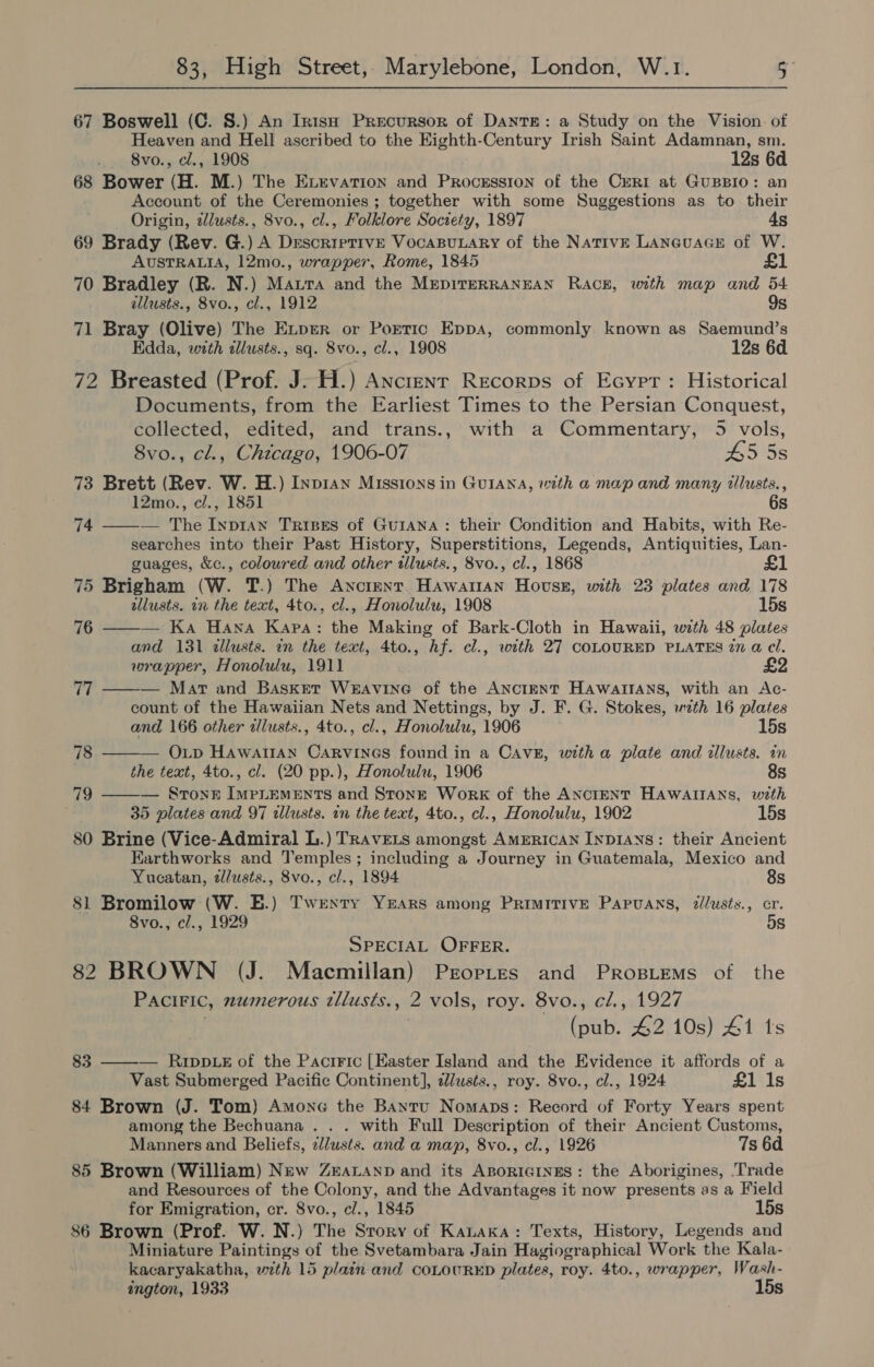 67 Boswell (C. S.) An Irish Precursor of DANTE: a Study on the Vision. of Heaven and Hell ascribed to the Eighth-Century Irish Saint Adamnan, sm. _,, 8vo., c., 1908 12s 6d 68 Bower (H. M.) The Exrevation and Procsssion of the Ceri at GuBBIO: an Account of the Ceremonies ; together with some Suggestions as to their Origin, ilusts., 8vo., cl., Folklore Society, 1897 ds 69 Brady (Rev. G.) A Descriptive VocaBuLary of the Native LAneuaGE of W. AUSTRALIA, 12mo., wrapper, Rome, 1845 £1 70 Bradley (R. N.) Matra and the MrepirERRANEAN Rack, with map and 54 allusts., 8vo., cl., 1912 9s 71 Bray (Olive) The Exper or Portic Eppa, commonly. known as Saemund’s Edda, with illusts., sq. 8vo., cl., 1908 12s 6d. 72 Breasted (Prof. J: H.) Anctenr Recorps of Ecyrr: Historical Documents, from the Earliest Times to the Persian Conquest, collected, edited, and trans., with a Commentary, 5 vols, 8vo., cl., Chicago, 1906-07 45 5s 73 Brett (Rev. W. H.) Inpran Missions in GUIANA, with a map and many tlusts., 12mo., cl., 1851 6s — The Inp1an Trises of GuIANA: their Condition and Habits, with Re- searches into their Past History, Superstitions, Legends, Antiquities, Lan- guages, &amp;c., coloured and other tillusts., 8vo., cl., 1868 75 Brigham (W. T.) The Ancient Hawattan Howss, with 23 plates and 178 allusts. in the text, 4to., cl., Honolulu, 1908 15s — Ka Hawa Kapa: the Making of Bark-Cloth in Hawaii, with 48 plates and 131 &lt;allusts. an the text, 4to., hf. cl., with 27 COLOURED PLATES 27 a@ cl. wrapper, Honolulu, 1911 £2 — Mart and Basket WeaAviInG of the ANCIENT HAawaltANns, with an Ac- count of the Hawaiian Nets and Nettings, by J. F. G. Stokes, wzth 16 plates and 166 other illusts., 4to., cl., Honolulu, 1906 15s 78 ——— Op HawairAn Carvines found in a CAavE, with a plate and illusts. in the text, 4to., cl. (20 pp.), Honolulu, 1906 8s 79 ——— Srton&amp; ImpLemMeEnts and Stone Work of the ANCIENT HAWAIIANS, with 35 plates and 97 tllusts. in the text, 4to., cl., Honolulu, 1902 15s 80 Brine (Vice-Admiral L.) TRavELs amongst AMERICAN INDIANS: their Ancient Earthworks and Temples; including a Journey in Guatemala, Mexico and 74  76  77  Yucatan, z/lusts., 8vo., cl., 1894 8s 81 Bromilow (W. E.) Twexty Yrars among Primitive Papuans, zllusts., cr. 8vo., cl., 1929 5s SPECIAL OFFER. 82 BROWN (J. Macmillan) Prortes and Prosiems of the PaciFic, numerous tllusts., 2 vols, roy. 8vo., cl., 1927 (pub. 42 10s) #1 ts 83 ——-— RIpDLE of the Pactric [Easter Island and the Evidence it affords of a Vast Submerged Pacific Continent], clusts., roy. 8vo., cl., 1924 £1 Is 84 Brown (J. Tom) Amone the Bantu Nomaps: Record of Forty Years spent among the Bechuana . . . with Full Description of their Ancient Customs, Manners and Beliefs, 2/usts. and a map, 8vo., cl., 1926 7s 6a 85 Brown (William) New Zravanp and its AporicinEs: the Aborigines, Trade and Resources of the Colony, and the Advantages it now presents as a Field for Emigration, cr. 8vo., cl., 1845 15s 86 Brown (Prof. W. N.) The Srory of Kauaka: Texts, History, Legends and Miniature Paintings of the Svetambara Jain Hagiographical Work the Kala- kacaryakatha, with 15 plain and coLouRED plates, roy. 4to., wrapper, Wash- ington, 1933 15s