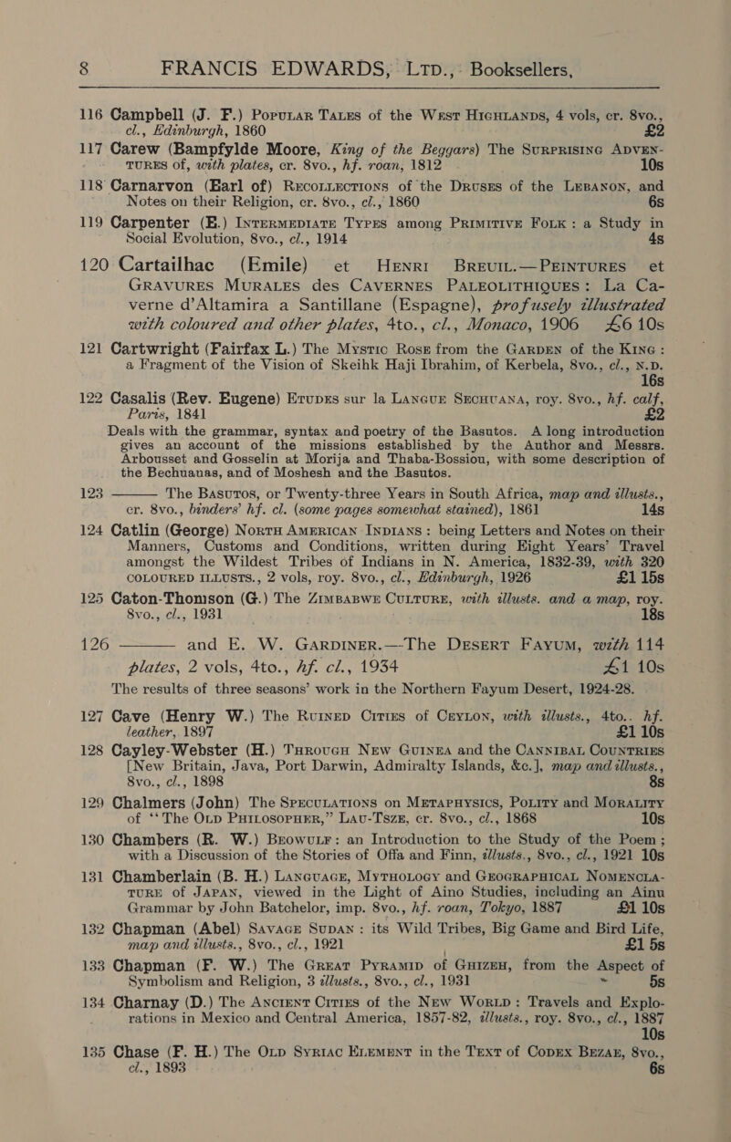 116 Campbell (J. F.) Porunar Taxes of the West HicHianps, 4 vols, cr. 8vo., cl., Hdinburgh, 1860 117 Carew (Bampfylde Moore, King of the Beggars) The SuRpRIsING ADVEN- - TURES of, with plates, cr. 8vo., hf. roan, 1812 10s 118 Carnarvon (Harl of) Recotiections of the Drusss of the LEBANON, and Notes on their Religion, cr. 8vo., c/., 1860 6s 119 Carpenter (E.) IntTERmMEDIATE TYPES among PrRimITIvE FoLK: a Study in Social Evolution, 8vo., c/., 1914 4s 120 Cartailhac (Emile) et Henri Breurt.—PEinTuRES et GRAVURES MURALES des CAVERNES PALEOLITHIQUES: La Ca- verne d’Altamira a Santillane (Espagne), profusely cllustrated wrth coloured and other plates, 4to., cl., Monaco, 1906 #£610s 121 Cartwright (Fairfax L.) The Mystic Rosz from the GARDEN of the Kine: a Fragment of the Vision of Skeihk Haji Ibrahim, of Kerbela, 8vo., c/., N.D. 16s 122 Casalis (Rev. Eugene) Erupss sur la Lancur Srecuuana, roy. 8vo., hf. calf, Paris, 1841 £2 Deals with the grammar, syntax and poetry of the Basutos. A long introduction gives an account of the missions established by the Author and Messrs. Arbousset and Gosselin at Morija and Thaba-Bossiou, with some description of the Bechuanas, and of Moshesh and the Basutos. The Basuros, or Twenty-three Years in South Africa, map and illusts., cr. 8vo., binders’ hf. cl. (some pages somewhat stained), 1861 14s 124 Catlin (George) Nort American Inp1Ans : being Letters and Notes on their Manners, Customs and Conditions, written during Eight Years’ Travel amongst the Wildest Tribes of Indians in N. America, 1832-39, with 320 COLOURED ILLUSTS., 2 vols, roy. 8vo., cl., Edinburgh, 1926 £1 15s 125 Caton-Thomson (G.) The Zrmpaswe CuLturE, with illusts. and a map, roy. 123  8vo., cl., 1931 | 18s 126 ———_ and E. W. GarpineR.—-The DESERT Fayum, wth 114 plates, 2 vols, 4to., Af. cl., 1934 #1 10s The results of three seasons’ work in the Northern Fayum Desert, 1924-28. 127 Cave (Henry W.) The Ruinep CittEs of CreyLon, with tllusts., 4to.. hf. leather, 1897 . £1 10s 128 Cayley-Webster (H.) TorovcuH New Gutyea and the CannrBaL CounTRIES [New Britain, Java, Port Darwin, Admiralty Islands, &amp;c.], map and illusts., 8vo., cl., 1898 8s 129 Chalmers (John) The SpecuLAtTions on MetTapHysics, PoLtiry and Mora.itry of ‘‘The OLtp PuILosopHER,” Lavu-Tszg, cr. 8vo., cl., 1868 10s 130 Chambers (R. W.) Beowvu.Lr: an Introduction to the Study of the Poem; with a Discussion of the Stories of Offa and Finn, dlusts,, 8vo., cl., 1921 10s 131 Chamberlain (B. H.) Lancuacr, MyrHoLocy and GroGRAPHICAL NoMENCLA- TURE of JAPAN, viewed in the Light of Aino Studies, including an Ainu Grammar by John Batchelor, imp. 8vo., hf. roan, Tokyo, 1887 £1 10s 132 Chapman (Abel) Savace Supan: its Wild Tribes, Big Game and Bird Life, map and illusts., 8vo., cl., 1921 ea £1 5s 133 Chapman (F. W.) The Great Pyramip of Guizen, from the Aspect of Symbolism and Religion, 3 dllusts., 8vo., cl., 1931 ~ 5s 134 Charnay (D.) The Ancient Crtizus of the New Wortp: Travels and Explo- rations in Mexico and Central America, 1857-82, alusts., roy. 8vo., cl., 1887 10s 135 Chase (F. H.) The OLrp Syriac ELEMENT in the Text of CopEx Bezak, 8vo., cl., 1893