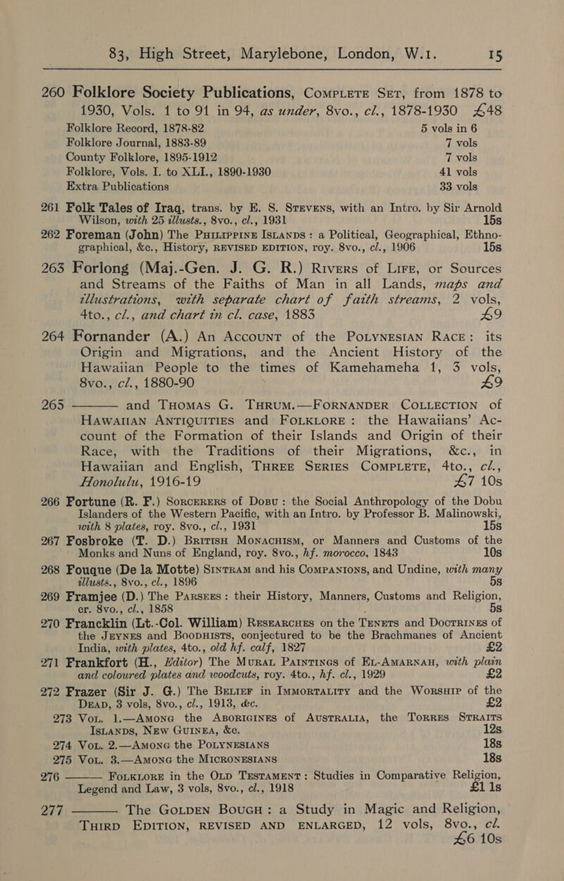 260 Folklore Society Publications, CompLere Set, from 1878 to 1930, Vols. 1 to 91 in 94, as under, 8vo., cl., 1878-1930 448 Folklore Record, 1878-82 5 vols in 6 Folklore Journal, 1883-89 7 vols County Folklore, 1895-1912 7 vols Folklore, Vols. I. to XLI., 1890-1930 41 vols Extra Publications 33 vols 261 Folk Tales of Iraq, trans. by E. S. SrrveEns, with an Intro. by Sir Arnold Wilson, with 25 allusts., 8vo., cl., 1931 15s 262 Foreman (John) The Puriiprine Isuanns: a Political, Geographical, Ethno- graphical, &amp;c., History, REVISED EDITION, roy. 8vo., cl., 1906 15s 263 Forlong (Maj.-Gen. J. G. R.) Rivers of Lire, or Sources and Streams of the Faiths of Man in all Lands, maps and zllustrations, with separate chart of fatth streams, 2 vols, 4to., cl., and chart tn cl. case, 1883 LI 264 Fornander (A.) An Account of the PoLyNESIAN RACE: its Origin and Migrations, and the Ancient History of the Hawaiian People to the times of Kamehameha 1, 3 vols, 8vo., cl., 1880-90 49 265 ———— and Tuomas G. THRUM.—FORNANDER COLLECTION of Hawatlan ANTIQUITIES and FOLKLORE: the Hawaiians’ Ac- count of the Formation of their Islands and Origin of their Race, with the Traditions of their Migrations, &amp;c., in Hawaiian and English, THREE SERIES COMPLETE, 4to., cl., Honolulu, 1916-19 47 10s 266 Fortune (R. F.) Sorczrers of Dosu: the Social Anthropology of the Dobu Islanders of the Western Pacific, with an Intro. by Professor B. Malinowski, with 8 plates, roy. 8vo., cl., 1931 15s 267 Fosbroke (T. D.) BririsH Monacuism, or Manners and Customs of the Monks and Nuns of England, roy. 8vo., hf. morocco, 1843 10s 268 Fouque (De la Motte) Sinrram and his Companions, and Undine, with many allusts., 8vo., cl., 1896 5s 269 Framjee (D.) The Parsrgs: their History, Manners, Customs and Religion, er. 8vo., cl., 1858 , 5s 270 Francklin (Lt.-Col. William) Reszarcues on the Tenets and DoctRInEs of the JEYNES and Boopuists, conjectured to be the Brachmanes of Ancient India, with plates, 4to., old hf. calf, 1827 £2 271 Frankfort (H., Hditor) The Murat Parintines of Ex-AMARNAH, with plain and coloured plates and woodcuts, roy. 4to., hf. cl., 1929 £2 272 Frazer (Sir J. G.) The Better in Immortatity and the WorsuiP of the  DEAD, 3 vols, 8vo., c/., 1913, &amp;c. £2 273 Von. 1.—Amone the ABORIGINES of AUSTRALIA, the ToRRES STRAITS IsLanps, New GuInEA, &amp;e. 12s. 274 Vou. 2.—AmoneG the PoLYNESIANS 18s 275 Vou. 3.—Amone the MIcRONESIANS 18s. 276 — FoLkLoreE in the Op TESTAMENT: Studies in Comparative Religion, Legend and Law, 3 vols, 8vo., cl., 1918 £1 1s 277 ——_—— The GoLpEN BouGH: a Study in Magic and Religion, TuirRD EDITION, REVISED AND ENLARGED, 12 vols, as cl. 6 10s