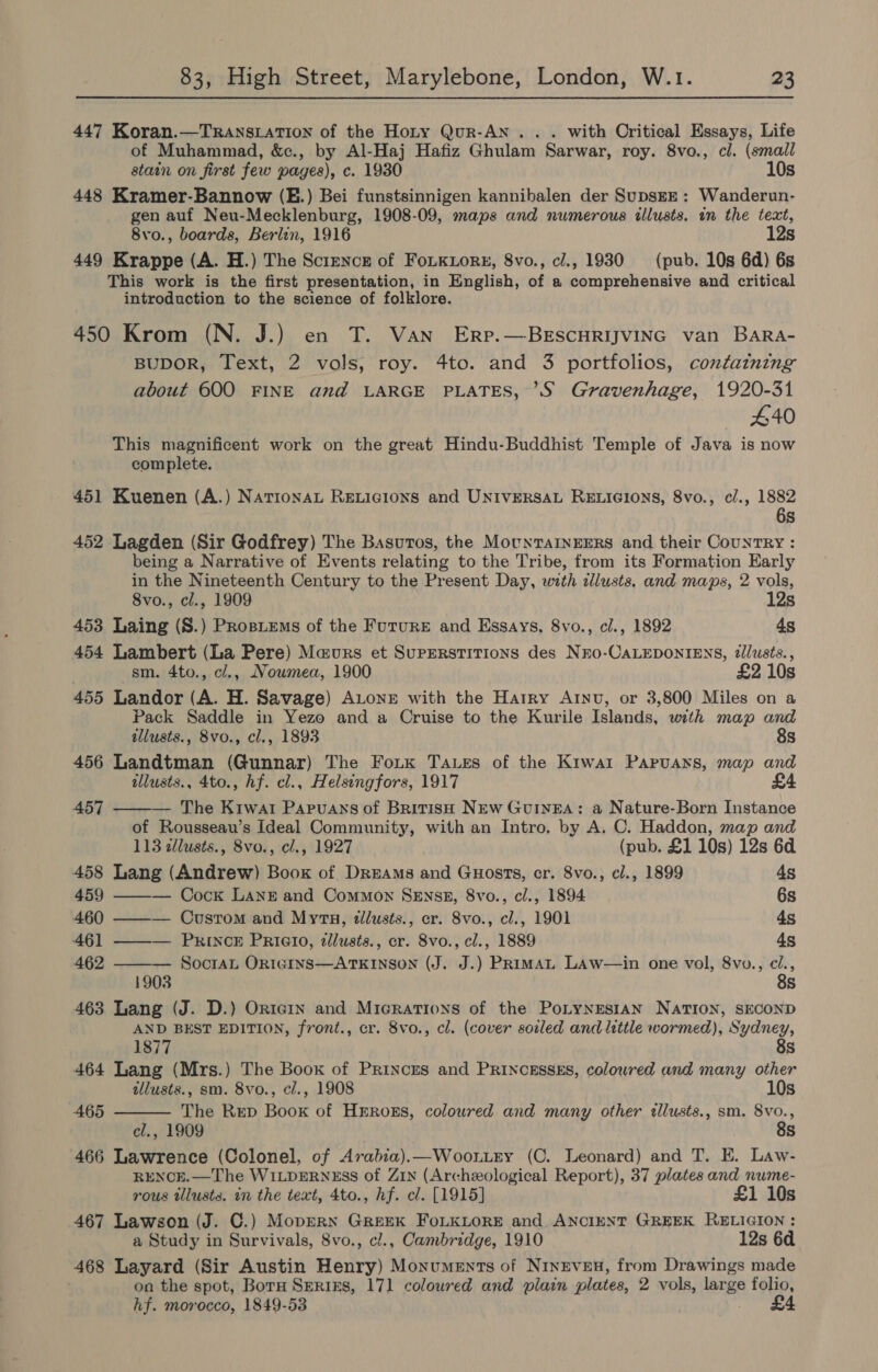 447 Koran.—TRAnNsLATION of the Hoty Qur-AN ... with Critical Essays, Life of Muhammad, &amp;c., by Al-Haj Hafiz Ghulam Sarwar, roy. 8vo., cl. (small stain on first few pages), c. 1930 10s 448 Kramer-Bannow (E.) Bei funstsinnigen kannibalen der SupsEn ; Wanderun- gen auf Neu-Mecklenburg, 1908-09, maps and numerous tllusts. in the text, 8vo., boards, Berlin, 1916 12s 449 Krappe (A. H.) The Science of FoLKLor#, 8vo., cl., 1930 (pub. 10s 6d) 6s This work is the first presentation, in English, of a comprehensive and critical introduction to the science of folklore. 450 Krom (N. J.) en T. Van Erp.—BEscuHRIJVING van BarRa- BUDOR, Text, 2 vols, roy. 4to. and 3 portfolios, containing about 600 FINE and LARGE PLATES, ’?S Gravenhage, 1920-31 440 This magnificent work on the great Hindu-Buddhist Temple of Java is now complete. 451 Kuenen (A.) NationaL RELicions and UNIVERSAL RELIGIONS, 8vo., cl., 1882 6s 452 Lagden (Sir Godfrey) The Basuros, the MounTarnEErs and their CounTRY : being a Narrative of Events relating to the Tribe, from its Formation Early in the Nineteenth Century to the Present Day, with clusts. and maps, 2 vols, 8vo., cl., 1909 12s 453 Laing (S.) Prosiems of the Furure and Essays, 8vo., cl., 1892 4s 454 Lambert (La Pere) Maurs et Superstitions des Nro-CaLEDONIENS, dllusts., sm. 4to., cl., Nowmea, 1900 £2 10s 455 Landor (A. H. Savage) ALONE with the Harry Arnvu, or 3,800 Miles on a Pack Saddle in Yezo and a Cruise to the Kurile Islands, with map and illusts., 8vo., cl., 1893 8s 456 Landtman (Gunnar) The Fo.k Taues of the Kiwa1 Papruans, map and ilusts., 4to., hf. cl., Helsingfors, 1917  457 — The Krwat Papruans of British NEw GUINEA: a Nature-Born Instance of Rousseau’s Ideal Community, with an Intro. by A. C. Haddon, map and 113 cllusts., 8vo., cl., 1927 (pub. £1 10s) 12s 6d 458 Lang (Andrew) Book of Dreams and Guosts, cr. 8vo., cl., 1899 4s 459 ——-— Cock LANE and Common SeEnszB, 8vo., cl., 1894 6s 460 ——— Custom and Myr, tllusts., er. 8vo., cl., 1901 45 461 ——— Prince Prieto, zllusts., cr. 8vo., cl., 1889 4s 462 ——— SocraL Ornteins—ATKINSON (J. J.) PRimat LAw—in one vol, 8vo., oe 1903 s 463 Lang (J. D.) Ortein and Micrations of the PoLyNEstAN NATION, SECOND AND BEST EDITION, front., cr. 8vo., cl. (cover soiled and little wormed), Sydney,  1877 8s 464 Lang (Mrs.) The Boox of Princrs and PRINcEssES, colowred and many other tllusts., sm. 8vo., cl., 1908 10s 465 The Rep Book of Hrrozs, coloured and many other ellusts., sm. 8vo., cl., 1909 8s 466 Lawrence (Colonel, of Arabia).—Woon.rey (C. Leonard) and T. E. Law- RENCE.—The WILDERNESS of Zin (Archeological Report), 37 plates and nume- rous tllusts. in the text, 4to., hf. cl. [1915] £1 10s 467 Lawson (J. C.) MoprerRN GREEK FOLKLORE and ANCIENT GREEK RELIGION: a Study in Survivals, 8vo., ci., Cambridge, 1910 12s 6d 468 Layard (Sir Austin Henry) Monuments of Nineven, from Drawings made on the spot, Boru Smrizs, 171 coloured and plain plates, 2 vols, large folio, hf. morocco, 1849-53