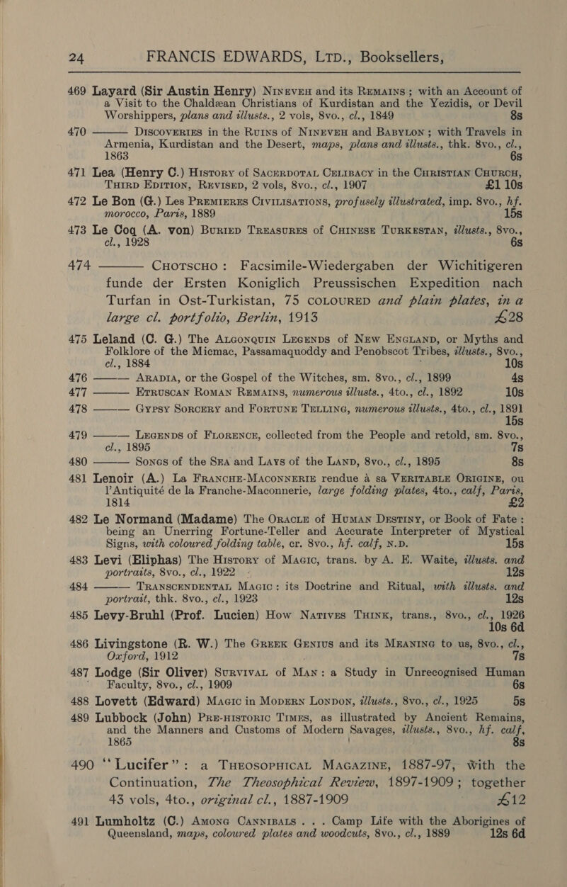   24 FRANCIS EDWARDS, LTD., Booksellers, 469 Layard (Sir Austin Henry) Nixeven and its Remains ; with an Account of a Visit to the Chaldean Christians of Kurdistan and the Yezidis, or Devil Worshippers, plans and allusts., 2 vols, 8vo., cl., 1849 8s  470 DISCOVERIES in the Ruins of NINEVEH and BABYLON; with Travels in Armenia, Kurdistan and the Desert, maps, plans and illusts., thk. 8vo., cl., 1863 6s 471 Lea (Henry C.) History of SacerporaL CeLrpeacy in the CHRISTIAN CHURCH, TuHirD Epirion, REVISED, 2 vols, 8vo., cl., 1907 £1 10s 472 Le Bon (G.) Les Premizrzs Civinisations, profusely tllustrated, imp. 8vo., hf. morocco, Paris, 1889 15s 473 Le Coq (A. von) Buriep Treasures of Coines— TURKESTAN, dllusts., 8vo., cl., 1928 6s 474 ———— CuotscHo: Facsimile-Wiedergaben der Wichitigeren funde der Ersten Koniglich Preussischen Expedition nach Turfan in Ost-Turkistan, 75 COLOURED and plain plates, ina large cl. portfolio, Berlin, 1913 $28 475 Leland (C. G.) The Atgonquin Lecrenps of New ENGLAND, or Myths and Folklore of the Micmac, Passamaquoddy and Penobscot Tribes, allusts., 8vo.,  cl., 1884 10s 476 ——— AraptA, or the Gospel of the Witches, sm. 8vo., c/., 1899 4s 477 ——— Erruscan Roman REMAINS, numerous tllusts., 4to., cl., 1892 10s 478 ——-— Gypsy Sorcery and ForRTUNE TELLING, numerous tllusts., 4to., cl., ae Ss 479 ——-— LrexEnps of FLORENCE, collected from the People and retold, sm. 8vo., cl., 1895 7s 480 Sones of the Sma and Lays of the LAanp, 8vo., cl., 1895 8s 481 Lenoir (A.) La FrRANcHE-MACONNERIE rendue 4 sa VERITABLE ORIGINE, ou V Antiquité de la Franche-Maconnerie, large folding plates, 4to., calf, Paris, 1814 £2 482 Le Normand (Madame) The Oracte of Human Destiny, or Book of Fate : being an Unerring Fortune-Teller and Accurate Interpreter of Mystical  Signs, with coloured folding table, cr. 8vo., hf. calf, N.D. 15s 483 Levi (Bliphas) The History of Maeic, trans. by A. E. Waite, «lusts. and portraits, 8vo., cl., 1922 - 12s 484 — ether aaant Macic: its Doctrine and Ritual, with allusts. and portrait, thk. 8vo., cl., 1923 12s 485 Levy-Bruhl (Prof. Lucien) How Natives TxHrnx, trans., 8vo., cl., 1926 10s 6d 486 Livingstone (R. W.) The Grerk GeEntus and its Mnantne to us, 8vo., cl., Oxford, 1912 78 487 Lodge (Sir Oliver) Survivat of ee a Study in Unrecognised Human ' Faculty, 8vo., cl., 1909 6s 488 Lovett (Edward) Maaic in MopErn Lonpon, illusts., 8vo., cl., 1925 5s 489 Lubbock (John) Pre-nisroric Times, as illustrated by Ancient Remains, and the Manners and Customs of Modern Savages, allusts., 8vo., hf. calf, 1865 8s 490 ‘‘Lucifer”: a THrosopHicAL MAGAZINE, 1887-97, With the Continuation, Zhe Theosophical Review, 1897-1909; together 43 vols, 4to., original cl., 1887-1909 . #12 491 Lumholtz (C.) Amonea Cannipats ... Camp Life with the Aborigines of