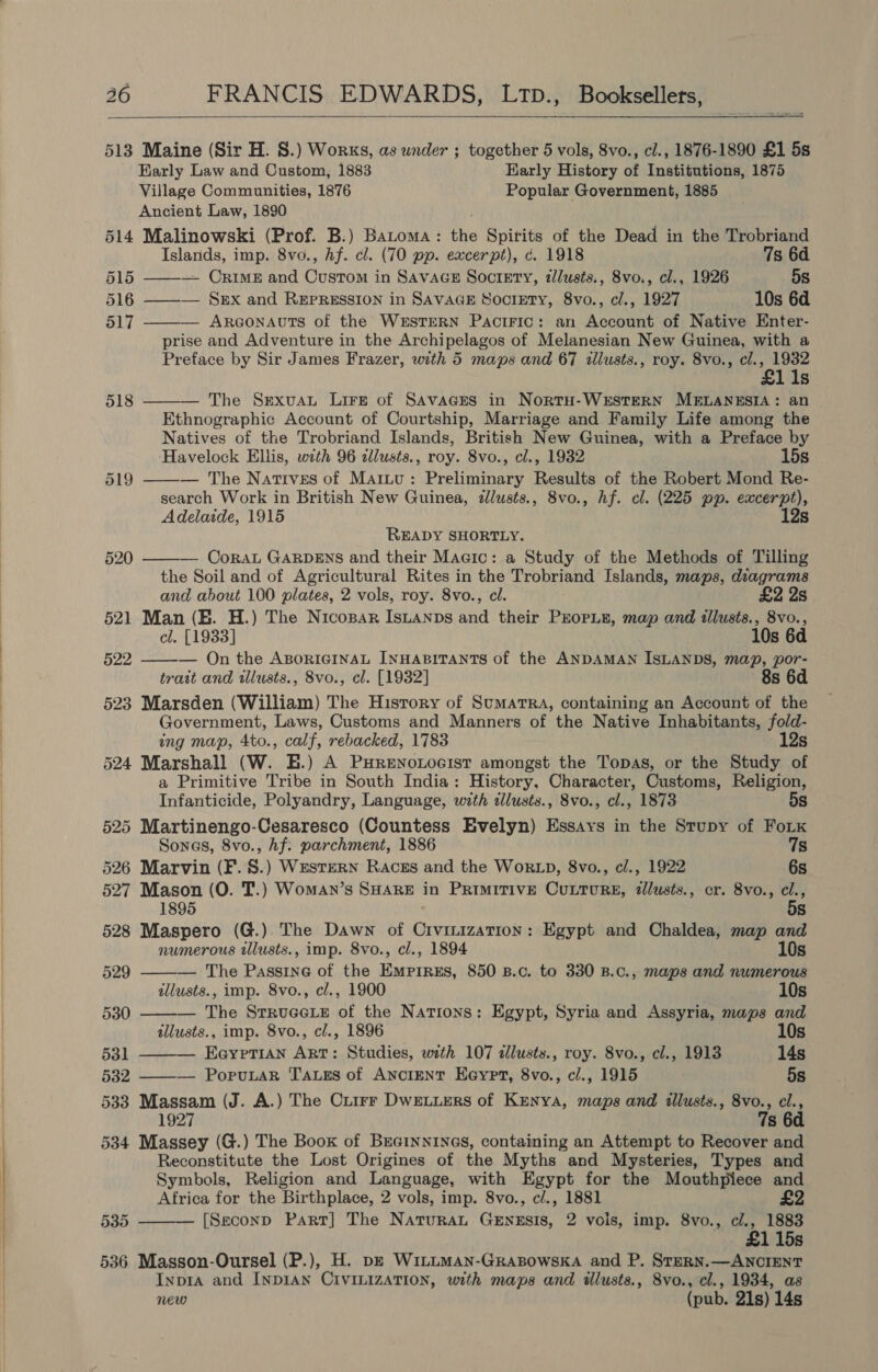  513 Maine (Sir H. 8S.) Works, as under ; together 5 vols, 8vo., cl., 1876-1890 £1 5s Karly Law and Custom, 1883 Early History of Institutions, 1875 Village Communities, 1876 Popular Government, 1885 Ancient Law, 1890 514 Malinowski (Prof. B.) Batoma: the Spirits of the Dead in the Trobriand Islands, imp. 8vo., Af. cl. (70 pp. excerpt), c. 1918 7s 6d. 515 — Crimes and Custom in SAvaGes Soctgty, tlusts., 8vo., cl., 1926 5s 516 ——-— Sex and Repression in SavaGE Society, 8vo., cl., 1927 10s 6d 517 — Argonauts of the WESTERN Paciric: an Account of Native Enter- prise and Adventure in the Archipelagos of Melanesian New Guinea, with a Preface by Sir James Frazer, with 5 maps and 67 illusts., roy. 8vo., cl. s ae Ss 518 ——— The Sexvuau Lire of Savaaces in NortH-WESTERN MELANESIA: an Ethnographic Account of Courtship, Marriage and Family Life among the Natives of the Trobriand Islands, British New Guinea, with a Preface by Havelock Ellis, with 96 zllusts., roy. 8vo., cl., 1932 15s — The Natives of Martu: Preliminary Results of the Robert Mond Re- search Work in British New Guinea, 2llusts., 8vo., hf. cl. (225 pp. excerpt), Adelaide, 1915 12s    READY SHORTLY. CoraL GARDENS and their Macic: a Study of the Methods of Tilling the Soil and of Agricultural Rites in the Trobriand Islands, maps, diagrams and about 100 plates, 2 vols, roy. 8vo., el. £2 2s 521 Man (EB. H.) The Nicopar IsLanps and their Prope, map and illusts., 8vo.,   cl. [1933] 10s 6d §22 — On the ABoricGInsaL INHABITANTS of the ANDAMAN ISLANDS, map, por- trait and tllusts., 8vo., cl. [1932] 8s 6d 523 Marsden (William) The History of Sumatra, containing an Account of the Government, Laws, Customs and Manners of the Native Inhabitants, fo/d- ing map, 4to., calf, rebacked, 1783 12s 524 Marshall (W. H.) A PHRENoLocIsT amongst the Topas, or the Study of a Primitive Tribe in South India: History, Character, Customs, Religion,    Infanticide, Polyandry, Language, with illusts., 8vo., cl., 1873 5s 525 Martinengo-Cesaresco (Countess Evelyn) Essays in the Stupy of Fok Sonas, 8vo., Af: parchment, 1886 7s 526 Marvin (F.S.) Western Racgs and the WoRLD, 8vo., cl., 1922 6s 527 Mason (O. T.) Woman’s SHARE in Primitive CuLturgE, illusts., cr. 8vo., a 1895 s 528 Maspero (G.) The Dawn of Civinization: Egypt and Chaldea, map and numerous tllusts., imp. 8vo., cl., 1894 10s 529 — The Passine of the Empirzs, 850 B.c. to 330 B.C., maps and numerous allusts., imp. 8vo., cl., 1900 10s 530 — The Srrucee of the Nations: Egypt, Syria and Assyria, maps and illusts., imp. 8vo., cl., 1896 10s 531 — Eayrerian Art: Studies, with 107 dlusts., roy. 8vo., cl., 1913 14s 532 ——— PoruLaR Tags of ANCIENT Eeypt, 8vo., cl., 1915 5s 533 Massam (J. A.) The Ciirr Dweviers of Kenya, maps and illusts., 8vo., cl., 1927 7s 6d 534 Massey (G.) The Book of BrGinnin@s, containing an Attempt to Recover and Reconstitute the Lost Origines of the Myths and Mysteries, Types and Symbols, Religion and Language, with Egypt for the Mouthpiece and  Africa for the Birthplace, 2 vols, imp. 8vo., c/., 1881 £2 535 [Seconp Part] The NaturaL GENESIS, 2 vois, imp. 8vo., cl., 1883 £115s 536 Masson-Oursel (P.), H. p— WiILLMAN-GRABOowSKA and P. SteRN.—ANCIENT Inp1A and INDIAN CIVILIZATION, with maps and ilusts., 8vo., cl., 1934, as new (pub. 21s) 14s