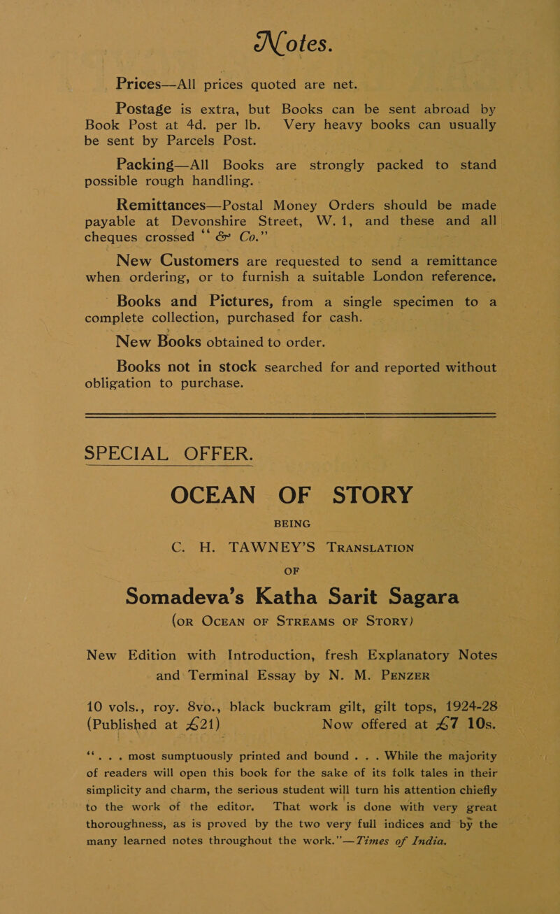 Notes. _ Prices—All prices quoted are net. Postage is extra, but Books can be sent abroad by Book Post at 4d. per lb. Very heavy books can usually be sent by Parcels Post. Packing—All Books are strongly packed to stand possible rough handling. . Remittances—Postal Money Orders should be made payable at Devonshire Street, W.1, and these and all cheques crossed “* &amp; Co.” oe New @ustoner: are requested to send a remittance when ordering, or to furnish a suitable London ey oat ' Books and Pictures, from a single specimen to a complete collection, purchased for cash. New Books obtained to order. Books not in stock searched for and reported without obligation to purchase. SPECIAL OFFER. OCEAN OF STORY BEING C. H. TAWNEY’S TRANSLATION OF  Somadeva’s Katha Sarit Sagara (oR OCEAN OF STREAMS OF STORY) New Edition with Introduction, fresh Explanatory Notes and: Terminal Essay by N. M. PENZER 10 vols., roy. 8vo., black buckram gilt, gilt tops, 1924-28 (Published at 421) Now offered at 47 10s. ids - most sumptuously printed and bound . . . While the majority of readers will open this book for the sake of its folk tales in their simplicity and charm, the serious student will turn his attention chiefly to the work of the editor, That work is done with very great thoroughness, as is proved by the two very full indices and ‘by the — many learned notes throughout the work.’—7Zzmes of India.