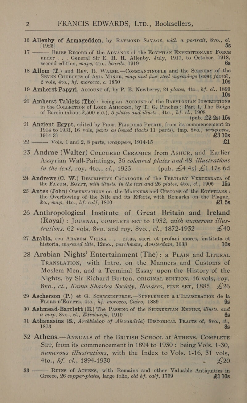  16 Allenby of Armageddon, by Raymonp Savacr, with a portrait, 8vo., cl. [1925] 5s — Brier Recorp of the ADVANCE of the EayptrAN EXPEDITIONARY FORCE under . . . General Sir E. H. H. Allenby, July, 1917, to October, 1918, second edition, maps, 4to., boards, 1919 6s 18 Allom (T.) and Rev. R. Warsa.—ConstanTINOPLE and the SceNERY of the Seven Cuurcues of Asta Minor, map and fine steel engravings (some foxed), 2 vols, 4to., hf. morocco, c. 1850 10s 19 Amherst Papyri, Account of, by P. E. Newberry, 24 plates, 4to., hf. cl., tee Ss Li:  20 Amherst Tablets (The): being an Account of the BABYLONIAN INSCRIPTIONS in the CoLuxction of Lornp AmuERstT, by T. G. Pinches: Part 1, The Reign of Bursin (about 2,500 B.c.), 5 plates and illusts., 4to., Af. el., 1908 (pub. £2 2s) 15s 21 Ancient Egypt, edited by Pror. Frinprers Perrin, from its commencement in 1914 to 1931, 16 vols, parts as issued (lacks 11 parts), imp. 8vo0., wrappers, 1914-31 £3 10s 22 ——— Vols. 1 and 2, 8 parts, wrappers, 1914-15 £1 23 Andrae (Walter) Cotourep Ceramics from Asuur, and Earlier Assyrian Wall-Paintings, 36 coloured plates and 48 tllustrations zn the text, roy. 4to., cl., 1925 (pub. 44 4s) 41 17s 6d 24 Andrews (C. W.) Descriptive CATALOGUE of the TERTIARY VERTEBRATA of the Fayum, Eeypt, with zllusts. in the text and 26 plates, 4to., cl., 1906 15s 25 Antes (John) OpsERVATIONS on the MANNERS and Customs of the EayptTians : the Overflowing of: the Nile and its Effects, with Remarks on the Plague, &amp;c., map, 4to., hf. calf, 1800 £1 5s 26 Anthropological Institute of Great Britain and Ireland (Royal) : JourNaL, COMPLETE SET to 1932, with numerous tllus- trations. 62 vols, 8vo. and roy. 8vo., cl., 1872-1932 440 27 Arabia, seu Arapum Vicina.. . ritus, sacri et profani mores, instituta et historia, enyraved title, 12mo., parchment, Amsterdam, 1633 10s 28 Arabian Nights’ Entertainment (The): a Priain and Lireray TRANSLATION, with Intro. on the Manners and Customs of Moslem Men, and a Terminal Essay upon the History of the Nights, by Sir Richard Burton, ORIGINAL EDITION, 16 vols, roy. 8vo., cl., Kama Shastra Society, Benares, FINE SET, 1885 426 29 Ascherson (P.) et G. ScHwEINFURTH.—SUPPLEMENT a L’ILLUSTRATION de la FLoRE D’Eeyers, 4to., hf. morocco, Cairo, 1889 9s 30 Ashmead-Bartlett (E.) The Passine of the SHEREEFIAN EMPIRE, ¢lusts. and a map, 8vo., cl., Edinburgh, 1910 6s 31 Athanasius (S., Archbishop of Alexandria) HisroricaL Tracts of, 8vo., ye 32 Athens.-—Annvuats of the BritisH SCHOOL at ATHENS, COMPLETE SET, from its commencement in 1894 to 1930: being Vols. 1-30, numerous tllustrations, with the Index to Vols. 1-16, 31 vols, Ato., Af. cl., 1894-1930 ~ eee 33 ——— Ruoiys of Aruens, with Remains and other Valuable Antiquities in Greece, 26 copper-plates, large folio, old hf. calf, 1759 . £110s