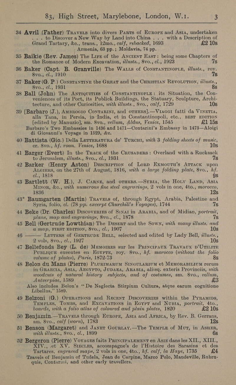 34 Avril (Father) Travers into divers Parts of Europe and AsiA, undertaken . . . to Discover a New Way by Land into China . . . with a Description of Grand Tartary, &amp;c., trans., 12mo., calf, rebacked, 1693 £2 10s , Armenia, 63 pp.; Moldavia, 74 pp. 35 Baikie (Rev. James) The Lirz of the Anctrnt East: being some Chapters of the Romance of Modern Excavation, zlusts., 8vo., cl., 1923 7s 36 Baker (Capt. B. Granville) The Watts of ConsTanTINOPLE, illusts., roy. 8vo., cl., 1910 7s 37 Baker (G. P.) Constantine the Great and the CHRISTIAN REVOLUTION, 2//usts., 8vo., cl., 1931 8s 38 Ball (John) The Antiquities of CoNnsTANTINOPLE: its Situation, the Con- veniences of its Port, its Publick Buildings, the Statuary, Sculpture, Archi- tecture, and other Curiosities, with zllusts., 8vo., calf, 1729 10s 39 [Barbaro (J.), AMprocio ConTARINI, and oTHERS].—VuacelI fatti da VINETIA, alla Tana, in Persia, in India, et in Constantinopoli, etc., BEST EDITION [edited by Manuzio], sm. 8vo., vellum, Aldus, Venice, 1545 £1 15s Barbaro’s Two Embassies in 1436 and 1471—Contarini’s Embassy in 1473—Aloigi di Giovanni’s Voyage in 1529, &amp;ce. 40 Battista (Gio.) Della Lerreratura de’ TuRCHI, with 3 folding sheets of music, er. 8vo., hf. roan, Venice, 1688 10s 41 Barger (Evert) In the Track of the Crusaprers: Overland with a Rucksack to Jerusalem, dlusts., 8vo., cl., 1931 78 42 Barker (Henry Aston) Description of Lorp Exmourn’s Attack upon AuGrers, on the 27th of August, 1816, with a large folding plate, 8vo., hf. cl., 1818 9s 43 Bartlett (W. H.), J. Carne, and orHers.—Syria, the Hoty Lanp, Asta Minor, &amp;c., with numerous fine steel engravings, 2 vols in one, 4to., morocco, 1836 12s 43* Baumgarten (Martin) Travets of, through Egypt, Arabia, Palestine and Syria, folio, cl. (78 pp. excerpt Churchill’s Voyages), 1744 7s 44 Beke (Dr. Charles) Discoverizs of Sinat in ARABIA, and of Midian, portrazt, plans, map and.engravings, 8vo., cl., 1878 7s 45 Bell (Gertrude Lowthian) The Deen and the Sown, with many illusts. and &amp;® Map, FIRST EDITION, 8vo., cl., 1907 10s 46 ——— Letters of GERTRUDE Brite! selected and edited by Lady Bell, 2//usts., 2 vols, 8vo., cl., 1927 10s 47 Bellefonds Bey (L. de) Memorres sur les Princtpaux TRAVAUX D’UTILITE PouBLIQUE executes en Ee@yptr, roy. 8vo., hf. morocco (without the folio volume of plates), Paris, 1872-73 8s 48 Belon du Mans (Pierre) PLurimarum SingunARium et MEMORABILIUM rerum in GRAEcIA, ASIA, AEGYPTO, JUDABA, ARABIA, aliisq. exteris Provinciis, with woodcuts of natural history subjects, and of costumes, sm. 8vo., vellum, Antverpiae, 1589 Also includes Belon’s ‘‘De Neglecta Stirpium Cultura, atque earum cognitione Libellus,”’ 1589. 49 Belzoni (G.) Operations and Recent DiscoveRIES within the PyRamips, Temples, Tombs, and ExcAvATions in Eaypet and Nupsta, portrazt, 4to., boards, with a folio atlas of coloured and plain plates, 1820 — £2 10s 50 Benjamin.—TRavets through Evropr, Asta and Arrica, by Rev. B. Gerrans, sm. 8vo., calf (worn), 1783 12s 51 Benson (Margaret) and JANET GoURLAY.—The TEMPLE of ee in ASHER, with wllusts., 8vo., cl., 1899 6s 52 Bergeron (Pierre) Voyracsus faits PRINCIPALEMENT en AsIz dans les XII., XIIL., XIV., et XV. SIECLES, accompagne’s de l’Histoire des Sarasins et des Tartares, engraved maps, 2 vols in one, 4to., hf. calf, la Haye, 1735 £4 Travels of Benjamin of Tudela, Jean de Carpine, Marco Polo, Mandeville, Rubru- quis, Contarimi, and other early travellers.