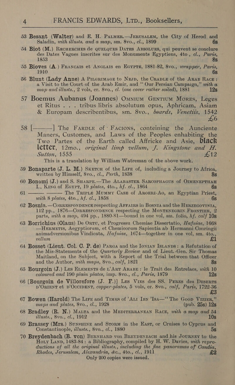 53 Besant (Walter) and E. H. Patmer.—JERUSALEM, the City of Herod and Saladin, wth alusts. and a map, sm. 8vo., cl., 1899 6s 54 Biot (M.) RecHERCHES de QUELQUES DatEs ABSOLUES, qui peuvent se conclure des Dates Vagues inscrites sur des Monuments Egyptiens, 4to, cl., Paris, 1853 8s 55 Bioves (A.) Francats et ANGLAIS en Eaypre, 1881-82, 8vo., wrapper, Paris, 1910 6s 56 Blunt (Lady Anne) A Prterimace to Nesp, the Crave of the ARAB RAcE: a Visit to the Court of the Arab Emir, and “‘ Our Persian Campaign,” with a map and illusts., 2 vols, er. 8vo., cl. (one cover rather sorled), 1881 12s 57 Boemus Aubanus (Joannes) Omnium Gentium Morgs, Leges et Ritus . . . tribus libris absolutum opus, Aphricam, Asiam &amp; Europam describentibus, sm. 8vo., boards, Venetits, 1542 46 —]| The FarpLe of: Facions, conteining the Aunciente Maners, Customes, and Laws of the Peoples enhabiting the Two Partes of the Earth called Affricke and Asie, black letter, 12mo., orzginal limp vellum, J. Kingstone and H. Sutton, 1555 412 This is a translation by William Watreman of the above work. 58 |  59 Bonaparte (J. L. M.) Skxetcu of the Lire of, including a Journey to Africa,  written by Himself, 8vo., cl., Perth, 1838 8s 60 Bonomi (J.) and 8. SHarpe.—The ALABASTER SARCOPHAGUS of OIMENEPTHAH I., Kine of Eayprt, 19 plates, 4to., hf. cl., 1864 6s 61 ——— — The TripL—e Mummy Cass of Aroxgri-Ao, an Egyptian Priest, with 8 plates, 4to., hf. cl., 1858 6s 62 Bosnia.—CoRRESPONDENCE respecting AFFAIRS in BosniA and the HmRzEGOVINIA, 112 pp., 1876—CoRRESPONDENCE respecting the MONTENEGRIN FRONTIER, 2 parts, with a map, 494 pp., 1880-81—bound in one vol, sm. folio, hf. calf 10s 63 Borrichius (Olaus) De Ortu, et Progressu Chemiae Dissertatio, Hafniae, 1668 —HerMETIS, Aegyptiorum, et Chemicorum Sapientia ab Hermanni Conringii animadversionibus Vindicata, Hafniae, 1674—together in one vol, sm. 4to., vellum £1 64 Bosset (Lieut. Col. C. P. de) Parca and the Iontan Isuanps: a Refutation of the Mis-Statements of the Quarterly Review and of Lieut.-Gen. Sir Thomas Maitland, on the Subject, with a Report of the Trial between that Officer and the Author, with maps, 8vo., calf, 1821 8s 65 Bourgoin (J.) Les Etements de p’Art ARABE: le Trait des Entrelacs, with 10 coloured and 190 plain plates, imp. 8vo., cl., Paris, 1879 12s 66 [Bourgoin de Villorefore (J. F.)] Les Vies des SS. Peres des Duserts D’ORIENT et D’OCCIDENT, copper-plates, 5 vols, er. 8vo., calf, Parts, 1722-36 £3 67 Bowen (Harold) The Lirr and Trmus of ’Att Inn IsA—‘‘ The Goop Vizier,” maps and plates, 8vo., cl., 1928 (pub. 25s) 12s 68 Bradley (R. N.) Marta and the MEDITERRANEAN RACE, with a map and 54 allusts., S8vo., cl., 1912 10s 69 Brassey (Mrs.) Sunsui1nr and Storm in the East, or Cruises to Cyprus and Constantinople, z/usts., 8vo., cl., 1880 5s 70 Breydenbach (B. von) Bernyarp von BreypuNsBacH and his JouRNEY to the Hoty Lanp, 1483-84: a Bibliography, compiled by H. W. Davies, with repro- ductions of all the original illusts., including the fine panoramas of Candia, Rhodes, Jerusalem, Alexandria, &amp;c., 4to., cl., 1911 £2 Only 200 copies were issued.