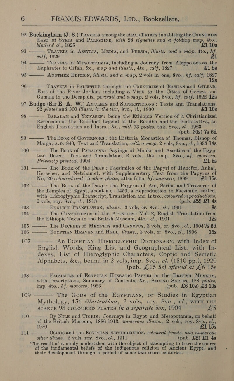 92 Buckingham (J. 8.) TRAvELS among the ARAB TRIBES inhabiting the CouNnTRIES East of Syria and PALESTINE, with 28 vignettes and a folding mag, 4to.,    binders’ cl., 1825 £1 10s 93 TRAVELS in AssyRIA, MepiA, and Pers, zllusts. and a map, 4to., hf. calf, 1829 £1 94 TRAVELS in MESOPOTAMIA, Peeing a Journey from Aleppo across the Euphrates to Orfah, &amp;c., map and illusts., 4to., calf, 1827 £1 5s 95 ANOTHER EpITI0N, dllusts. and a map, 2 vols in one, 8vo., hf. calf, 1827 12s 96 ——-— TRAVELS in PALESTINE through the Countriks of BASHAN and GILEAD, Kast of the River Jordan, including a Visit to the Cities of Geraza and Gamala in the Decapolis, portrazt and a map, 2 vols, 8vo., hf. calf, 1822 12s 97 Budge (Sir E. A. W.) Amvutets and Superstitions: Texts and Translations, 22 plates and 300 dllusts. in the text, 8vo., cl., 1930 £1 10s 98 t—— BaraLaM and YEwASsE#F: being the Ethiopic Version of a Christianized Recension of the Buddhist Legend of the Buddha and the Bodhisattva, an English Translation and Intro., &amp;c., with 73 plates, thk. 8vo., cl., 1923 (pub. 30s) 7s 6d — The Book of Governors: the Historia Monastica of Thomas, Bishop of Marga, A.D. 840, Text and Translation, with a map, 2 vols, 8vo., cl., 1893 14s — The Book of PARApisE: Sayings of Monks and Ascetics of the Egyp- tian Desert, Text and Translation, 2 vols, thk. imp. 8vo., Af. morocco, Privately printed, 1904 £1 5s — The Book of the Dreap: Facsimiles of the Papyri of Hunefer, Anhai, Kerasher, and Netchamet, with Supplementary Text from the Papyrus of Nu, 20 coloured and 15 other plates, atlas folio, hf. morocco, 1899 £1 15s — The Book of the Drap: the Papyrus of Ani, Scribe and Treasurer of the Temples of Egypt, about B.c. 1450, a Reproduction in Facsimile, edited, with Hieroglyphic Transcript, Translation and Intro., colowred reproductions, 2 vols, roy. 8vo., cl., 1913 (pub. £2) £1 4s Enciiso TRANSLATION, @lusts., 3 vols, cr. 8vo., cl., 1901 8s — The Contrenpines of the ApostLEs: Vol. 2, English Translation from the Ethiopic Texts in the British Museum, 4to., c/.,:1901 ‘eyes The Drecrersof Mrmpuis and Canopvs, 8 vols, er. 8vo., cl., 1904 7s 64 EayptiaN HEAVEN and HELL, zllusts., 3 vols, er. 8vo., cl., 1906 15s 99   100  101  102  103 104   105 106 107  — An EGypTIAN HIEROGLYPHIC DICTIONARY, with Index of English Words, King List and Geographical List, with In- dexes, List of Hieroglyphic Characters, Coptic and Semetic Alphabets, &amp;c., bound in 2 vols, imp. 8vo., cZ. (1510 pp.), 1920 (pub. 415 5s) offered at 4&amp;6 15s — Facsimite of Ecyptian HIERATIC PAPYRI in the British MusEum, with Descriptions, Summary of Contents, &amp;c., Szconp SERIES, 128 plates, imp. 4to., hf. morocco, 1923 (pub. £6 10s) £3 10s 109 ———- The Gops of the Ecyprians, or Studies in Egyptian Mythology, 131 zllustrations, 2 vols, roy. 8vo., cl., WITH THE SCARCE 98 COLOURED PLATES 27 a separate box, 1904 £5  108  110 — By Nie and Tierts: Journeys in Egypt and Mesopotamia, on behalf of the British Museum, 1886-1913, numerous allusts., 2 vols, roy. 8vo., cl., 1920 £1 15s — Osiris and the Ecyerian RESURRECTION, coloured fronts. and numerous other illusts., 2 vols, roy. 8vo., cl., 1911 (pub. £2) £1 4s The result of a study nadeeccere wikh the object of attempting to trace the source of the fundamental beliefs of the indigenous religion of Ancient Egypt, and their development through a period of some two score centuries.  lll 