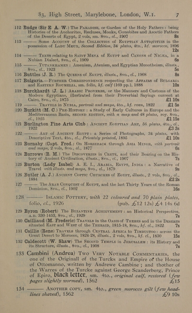 112 Budge (Sir E. A. W.) The Paraptsz, or Garden of the Holy Fathers : being Histories of the Anchorites, Recluses, Monks, Ccoenobites and Ascetic Fathers of the Deserts of Egypt, 2 vols, sm. 8vo., cl., 1907 8s 113 — Some Account of the Cotziecrion of EGyprian ANTIQUITIES in the possession of Lapy Mrvux, Second Hdition, 34 plates, 4to., hf. morocco, 1896 12s 114 — Texts relating to Sarnt Mena of Eaypr and Canons of Nica, in a Nubian Dialect, 8vo., cl., 1909 6s 115 — TUTANKHAMEN: Amenism, Atenism, and Egyptian Monotheism, z/lusts., 8vo., cl., 1923 5s 116 Buttles (J. R.) The Queens of Eeypr, dllusts., 8vo., cl., 1908 8s 117 Bulgaria.—FurtHErR CoRRESPONDENCE respecting the AFFAIRS of BULGARIA and EASTERN RouME tA, sm. folio, Af. calf (169 pp.), 1888 10s 118 Burekhardt (J. L.) Arapic PrRoverss, or the Manners and Customs of the Modern Egyptians, illustrated from their Proverbial Sayings current at Cairo, 8vo., cl., 1875 43 £1 10s 119 - - TRAVELS in NusBiA, portrast and maps, 4to., hf. roan, 1822 £1 5s 120 Burkitt (M. C.) Pre-History: a Study of Early Cultures in Europe and the Mediterranean Basin, SECOND EDITION, with a map and 48 plates, roy. 8vo., cl., 1925 £115s 121 Burlington Fine Arts Club: Anctmeyrt Ecyprian Art, 56 plates, 4to., cl., 1922 £3 3s 122 — ArT of Ancient Eayer: a Series of Photographs, 34 plates, with Descriptive Text, 4to., cl., Privately printed, 1895 £1 10s 123 Burnaby (Capt. Fred.) On Horsmsack through Asta MINOR, with portrait and maps, 2 vols, 8vo., cl., 1877 6s 124 Burrows (R. M.) The Discoverizs in Crets, and their Bearing on the His- tory of Ancient Civilisation, 2//usts., 8vo., cl., 1907 7s 125 Burton (Lady Isabel) A. E. I., Arasra, Ecyrt, Inp1a: a Narrative of Travel with illusts. and maps, 8vo., cl., 1879 9s 126 Butler (A. J.) ANctent Coptic Cuurcuss of Eeyrt, dlusts., 2 vols, 8vo., cl., 2 2s 127 — The Aras Conquest of Eeypt, and the last Thirty Years of the Roman Dominion, 8vo., cl., 1902 16s 128 ———— IsLamic Potrery, wzth 22 coloured and 70 plain plates, folio, cl., 1926 (pub. 412 12s) 44 14s 6d 129 Byron (Robert) The Byzantine ACHIEVEMENT: an Historical Perspective, A.D. 330-1453, 8vo., cl., 1929 Ts 130 Cailliaud (M. Frederic) TrRAvzts in the Oastsof TuEses and in the Deserts situated Kast and West of the THrparp, 1815-18, 8vo., hf. cl., 1822 7s 131 Caillie (Rene) Travers through CeytrRaL Arrica to Timpucroo: across the Great Desert to Morocco, 1824-28, zlusts., 2 vols, 8vo., hf. cl., 1830 15s 132 Caldecott (W. Shaw) The Second TEempie in JERUSALEM: its History and its Structure, zlusts., 8vo., cl., 1908 7s 133 Cambini (Andrea) Two Very Norasie Commentaries, the one of the Originall of the Turcks and Empire of the House of Ottomanno, written by Andrewe Cambine ; and thother of the Warres of the Turcke against George Scanderberg, Prince of Epiro, black letter, sm. 4to., original calf, restored (few pages slightly wormed), 1562 415 134 ———— ANOTHER copy, sm. 4to., green morocco gilt (few head- lines shaved), 1562 49 10s