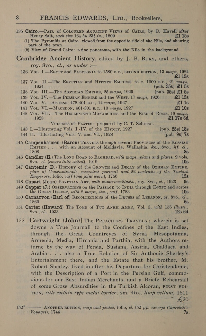 135 Cairo.—Parir of ConourED AQuaTINT VIEWS of CaTRO, by D. Havell after Henry Salt, each size 164 by 234 zn., 1809 £1 15s. (1) The Pyramids at Cairo, viewed roti the opposite side of the Nile, and showing part of the town (2) View of Grand Cairo: a fine panorama, with the Nile in the background Cambridge Ancient History, edited by J. B. Bury, and others, roy. 8vo., cl., as under :—- 136 Vou. I.—Eeypr and Basytontia to 1580 B.c., SECOND EDITION, 13 neg 1924 1 15s 137 Vou. Il.—The Ecyprian and Hirtire Emprres to c. 1000 B.c., 21 maps, 1924 (pub. 35s) £1 5s 138 Vou. III.—The Assyrian Empire, 25 maps, 1925 (pub. 35s) £1 5s 139 Vou. IV.—The Perstan Emprre and the WEst, 17 maps, 1926 £1 15s 140 Vou. V.—ArHEns, 478-401 B.c., 14 maps, 1927 £1 1s 141 Vou. VI.—Macerpon, 401-301 B.c., 10 maps, 1927 £1 10s 142 Vou. VII.—The Henuenistic MonarcutiEs and the Risse of Roms, 18 maps, 1928 £1 17s 6d. VonumEs of PLATES: prepared by C. T. Seltman. 143 I.—Illustrating Vols. I.-IV. of the History, 1927 (pub. 25s) 18s 144 II.—Illustrating Vols. V. and VI., 1928 (pub. 9s) 7s. 145 Campenhausen (Baron) Travets through several Provinces of the Russtan EMPIRE... with an Account of Moldavia, Wallachia, &amp;c., 8vo., Af. ci., 1808 8s. 146 Candler (E.) The Lone Roap to BacupaD, with maps, plans and plates, 2 vols, 8vo., cl. (covers little soiled), 1919 10s. 147 Cantemir (D.) History of the GrowtH and Decay of the OTHMAN EMPIRE, plan of Constantinople, mezzotint portrait and 22 portraits of the Turkish Emperors, folio, calf (one joint worn), 1756 15s 148 Capart (Jean) Eeyprian Art, with numerous tllusts., roy. 8vo., cl., 1923 95 149 Capper (J.) OBSERVATIONS on the PassacE to Inp1A through Eeypr and across the GREAT DESERT, with 2 maps, 4to., calf, 1783 10s 150 Carnarvon (Earl of) Recon.ections of the DrusEs of LEBANON, er. 8vo., cl.,. 1860 6s 151 Carter (Howard) The Toms of Tur AnkH Amen, Vol. 3, with 156 dllusts., 8vo., cl., 1933 12s 6d 2 |Cartwright (John)| The PreacHers TRAVELS ; wherein is set downe a True Journall to the Confines of the East Indies, through the. Great Countreyes of Syria, Mesopotamia, Armenia, Media, Hircania and Parthia, with the Authors re- turne by the way of Persia, Susiana, Assiria, Chaldaea and Arabia . . . also a True Relation of Sir Anthonie Sherley’s. Entertainment there, and the Estate that his brother, M. Robert Sherley, lived in after his Departure for Christendome, with the Description of a Port in the Persian Gulf, commo-. dious for our East Indian Merchants, and a Briefe Rehearsall of some Gross Absurdities in the Turkish Alcoran, FIRST EDI-. TION, Z2tle within type metal border, sm. 4to., Lamp vellum, 1611 £20 — ANOTHER EDITION, map and plates, folio, cl. (52 pp. excerpt Churchill’s- Voyages), 1744 1s  152*