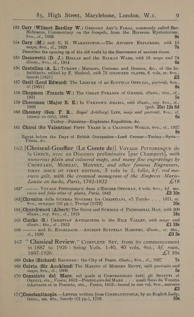  153 Carr (Wilmot Eardley W.) Grecory Axsv’L Faras, commonly called Bar- Hebraeus, Commentary on the Gospels, from the Horreum Mysteriorum, 8vo., cl., 1925 9s 154 Cary (M.) and E. H. Warmincoton.—The Ancimnt ExpLorers, with 15 maps, 8vo., cl., 1929 7s Describes the opening up of the old world by the discoverers of ancient times. 155 Cassavetti (D. J.) Hennas and the BaLKan Wars, with 10 maps and 74 allusts., 8vo., cl., 1914 6s 156 Castellan (A. L.) Turkry: Manners, Customs and Dresses, &amp;c., of the In- habitants, edited by F. Shoberl, with 73 CoLOURED PLATES, 6 vols, cr. 8vo., boards [1821] 157 Cecil (Lord Edward) The Leisure of an EGypttan OFFICIAL, portrait, 8vo., cl. [1921] 8s 158 Chapman (Francis W.) The Great Pyramip of Guizen, ilusts., Svo., cl., 1931 5s 159 Cheesman (Major R. E.) In Unknown Arasra, with tllusts., roy. 8vo., cl.. 1926 (pub. 25s) 12s 6d 160 Chesney (Gen. F. R., Royal Artillery) Lirzr, map and portrait, 8vo., cl. (stamp on tetle), 1885 6s Turkey—Palestine—EHuphrates Expedition, &amp;c. 161 Chirol (Sir Valentine) Firry Yrars in a CHANGING WORLD, 8vo., cl., 1927 Egypt before the Days of British Occupation—Lord Cromer—Turkey—Syria— Persia, &amp;c. ; 162i |Choiseul-Goufher (Le Comte de)| Voyace PirrorEsQuE de la GRECE, avec un Discours preliminaire [par Champort|, w7th numerous plain and coloured maps, and many fine engravings by CHOFFARD, MorEAU, MONNET, and other famous Engravers, FIRST ISSUE OF FIRST EDITION, 3 vols in 2, folio, Af. ved mo- rocco gilt, with the crowned monogram of the Empress Marte-   Loutse on backs, Parts, 1782-1822 418 162* — VoyAGE PiIrTroREsQuE dans L’ Empire Orromay, 4 vols, 8vo., hf. mo- rocco and folio atlas of plates, Paris, 1842 £2 10s 163:Chronica della GuerRA Successa tra CuristTrANI, el Turcho . . . 1571, er. 8vo., wrapper (12 pp.), Trevigt [1572] 10s 164-Churchward (Albert) The Srens and Symzors of PRrMoRDIAL May, with 200 illusts., roy. 8vo., cl., 1913 18s 165 Clarke (S.) CuristiAN ANTIQUITIES in the NILE VALLEY, with maps and allusts., 4to., cl., 1912 £1 18s 166 — and R. EnGeLrpacu.—ANcIENT EaypriAn Masonry, 2llusts., cr. 4to., cl., 1930 £3 3s 167 ** Classical Review,” Compete Set, from its commencement in 1887 to 1926: being Vols. 1-40, 40 vols, 4to., 2f roan, 1887-1926 47 10s 168 Coke (Richard) BacupapD: the City of Peace, zllusts., 8vo., cl., 1927 7s 169 Colvin (Sir Auckland) The Maxine of Moprrn Eeyret, with portraits and maps, 8vo., cl., 1906 5s 170 Consolato del Mare, nel quale si Comprenpono tutti gli SraruTr et OrpvINI, etc., Venice, 1612—Portronano del MARE . . . quali Sono da Venetia inLevante et in Ponente, etc., Venice, 1612—bound in one vol, 8vo., morocco 1712Constantinople.—Lerrer written from ConsTaNTINOPLE, by an English Lady, trans., sm. 4to., boards (12 pp.), 1719 10s