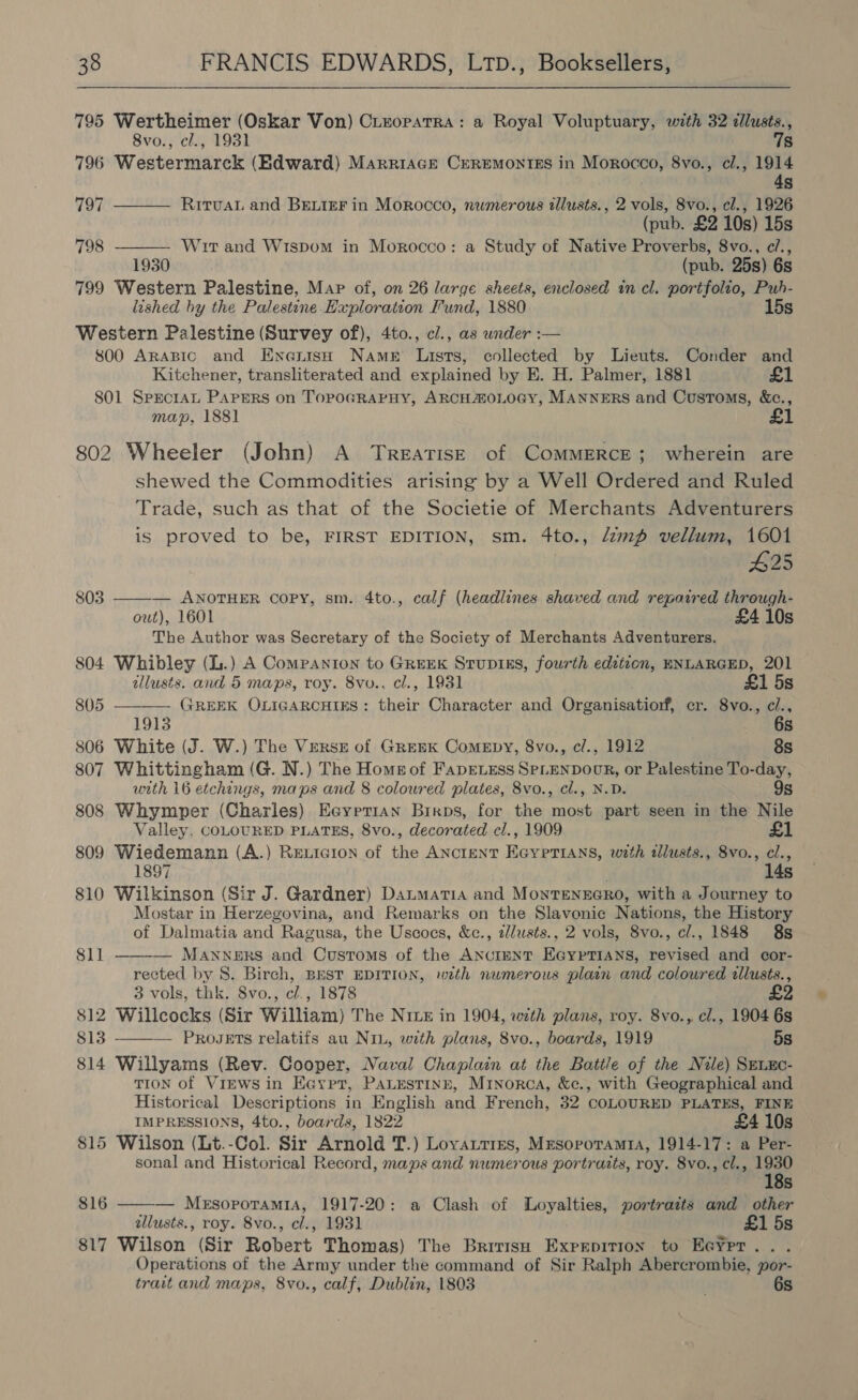 795 Wertheimer (Oskar Von) Cleopatra: a Royal Voluptuary, with 32 dllusts., 8vo., cl., 1931 7s 796 Westermarck (Edward) Marriace CEREMONIES in Morocco, 8vo., cl., 1914 4s 797 RitvaL and BELIEF in Morocco, numerous illusts., 2 vols, 8vo., cl., 1926  (pub. £2 10s) 15s  798 Wit and Wispom in Morocco: a Study of Native Proverbs, 8vo., c/., 1930 (pub. 25s) 6s 799 Western Palestine, Map of, on 26 large sheets, enclosed in cl. portfolio, Puh- lished by the Palestine Exploration Fund, 1880 15s Western Palestine (Survey of), 4to., cl., as wnder :— 800 ARABIC and Enenish NAmeE Lists, collected by Lieuts. Conder and Kitchener, transliterated and explained by E. H. Palmer, 1881 £1 801 Sprcran PAapprRs on TopoGRAPHY, ARCHHOLOGY, MANNERS and Customs, &amp;c., map, 1881 802 Wheeler (John) A Treatis—E of CoMMERCE; wherein are shewed the Commodities arising by a Well Ordered and Ruled Trade, such as that of the Societie of Merchants Adventurers is proved to be, FIRST EDITION, sm. 4to., /zmp vellum, 1601 #425 — ANOTHER Copy, sm. 4to., calf (headlines shaved and repaired through- out), 1601 £4 10s The Author was Secretary of the Society of Merchants Adventurers. 804 Whibley (L.) A Companton to GREEK StupiKs, fourth edition, ENLARGED, 201 805   tllusts. and 5 maps, roy. 8vo.. cl., 1931 £1 5s 805 GREEK OLIGARCHIES: their Character and Organisatiorf, cr. 8vo., ci., 1913 6s 806 White (J. W.) The VERSE of Greek ComeEpy, 8vo., c/., 1912 ) 8s 807 Whittingham (G. N.) The Homg of FapEeLess SPLENDOOR, or Palestine To-day, urth 16 etchings, maps and 8 coloured plates, 8vo., cl., N.D. 9s 808 Whymper (Charles) Ecyrrian Birps, for the most part seen in the Nile Valley. COLOURED PLATES, 8vo., decorated cl., 1909 £1 809 Wiedemann (A.) Rexicion of the ANcteNT EcypTiAns, with illusts., 8vo., cl., 1897 14s 810 Wilkinson (Sir J. Gardner) DaumaTia and MontTENEGRO, with a Journey to Mostar in Herzegovina, and Remarks on the Slavonic Nations, the History of Dalmatia and Ragusa, the Uscoes, &amp;c., zllusts., 2 vols, 8vo., cl., 1848 8s  811 — MANNERS and Customs of the ANGIENT EGYPTIANS, revised and cor- rected by 8. Birch, BEST EDITION, wth numerous plain and coloured allusts., 3 vols, thk. 8vo., cl., 1878 £2 812 Willcocks (Sir William) The NIze in 1904, with plans, roy. 8vo., cl., 1904 6s 813 ——— Progets relatifs au Nin, with plans, 8vo., boards, 1919 5s 814 Willyams (Rev. Cooper, Naval Chaplain at the Battle of the Nile) SrLxc- TION of ViEws in Eaypt, PaLestinn, Minorca, &amp;c., with Geographical and Historical Descriptions in English and French, 32 COLOURED PLATES, FINE IMPRESSIONS, 4to., boards, 1822 £4 10s 815 Wilson (Lt.-Col. Sir Arnold T.) Loyattres, Mesoporamta, 1914-17: a Per- sonal and Historical Record, maps and numerous portraits, roy. 8vo., cl., 1930  18s 816 — MesoporamiA, 1917-20: a Clash of Loyalties, portraits and other allusts., roy. 8vo., cl., 1931 £1 5s 817 Wilson (Sir Robert Thomas) The British Exprpirion to Eeypr.. . Operations of the Army under the command of Sir Ralph Abercrombie, por- trait and maps, 8vo., calf, Dublin, 1803 6s