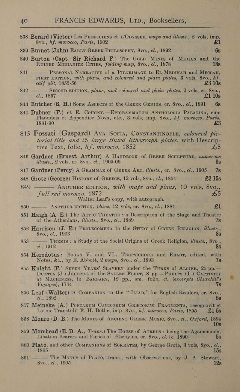 838 Berard (Victor) Les PHEnicrens et L’OpyssEE, maps and tllusts., 2 vols, imp. 8vo., hf. morocco, Paris, 1902 £1   839 Burnet (John) Earty Greek Puiosopuy, 8vo., cl., 1892 6s 840 Burton (Capt. Sir Richard F.) The Gotp Mines of Mup1an and the RuineED MipianitTE Citins, folding map, 8vo., cl., 1878 18s 841 PERSONAL NARRATIVE of a PILGRIMAGE to EL-MEpDINAH and MEccAH, FIRST EDITION, with plans, and coloured and plain plates, 3 vols, 8vo., hf. calf gilt, 1855-56 £3 10s 842 SECOND EDITION, plans, and coloured and plain plates, 2 vols, cr. 8vo., cl., 1857 £1 10s 843 Butcher (S. H.) Some Asprcts of the GreEK GEnIus, cr. 8vo., cl., 1891 6s 844 Dubner (F.) et E. Covany.—ErigraMMATUM ANTHOLOGIA PALATINA, cum Planudeis et Appendice Nova, ete., 3 vols, imp. 8vo., hf. morocco, Paris, 1881-90 £ 845 Fossati (Gaspard) Ava Soria, CONSTANTINOPLE, coloured pic- tortal title and 25 large tinted lithograph plates, with Descrip-   tive Text, folio, Af. morocco, 1852 55 846 Gardner (Ernest Arthur) A Hanpsook of GREEK SCULPTURE, numerous allusts., 2 vols, er. 8vo., cl., 1905-09 8s 847 Gardner (Percy) A Grammar of GREEK ART, dllusts., cr. 8vo., cl., 1905 7s 848 Grote (George) Hisrory of GREECE, 12 vols, 8vo., cl., 1854 © £2 15s 849 ———— ANOTHER EDITION, with maps and plans, 10 vols, 8vo., full red morocco, 1872 45 Walter Leaf’s copy, with autograph. 850 ANOTHER EDITION, plans, 12 vols, cr. 8vo., cl., 1884 £1 851 Haigh (A. BE.) The Arrrc THEATRE: a Description of the Stage and Theatre of the Athenians, zlusis., 8vo., cl., 1889 Ts 852 Harrison (J. E.) Protecomena to the Stupy of Greek ReELicion, dlusts., 8vo., cl., 1903 8s 853 THEMIS : a Study of the Social Origins of Greek Religion, ¢lusts., 8vo , cl., 1912 8s 854 Herodotus: Books V. and VI., TrrrsicHore and Eraot, edited, with Notes, &amp;c., by E. Abbott, 2 maps, 8vo., cl., 1893 7s 855 Knight (F.) Seven Years’ Stavery under the Turks of Axcrer, 25 pp.— DuntTon (J.) JouRNAL of the SALLEE FLEET, 8 pp.—PuHuELps (T.) Caprivity at MacHINEss, in BarparRy, 12 pp., sm. folio, cl. (excerpts Churchill’s Voyages), 1744 7s 856 Leaf (Walter) A Companion to the ‘‘ Inrap,” for English Readers, cr. 8vo., cl., 1892 5s 857 Meineke (A.) Porrarum Comicorum GR&amp;coRUM FRAGMENTA, recognovit et Latine Transtulit F. H. Bothe, imp. 8vo., hf. morocco, Paris, 1855 £1 5s 858 Monro (D. B.) The Moprs of Anctent GreEK Musto, 8vo., cl., Oxford, 1894 10s 859 Morshead (E. D. A., Zrans.) The Housz of Atrrus: being the Agamemnon, Libation-Bearers and Furies of A‘schylus, er. 8vo., cl. [c. 1890] 5s 860 Plato, and other Companions of SokRAtES, by George Grote, 3 vols, 8yo., ci., 1865 15s The Myrus of Puiato, trans., with Observations, by J. A. Stewart, 8vo., cl., 1905 12s 861 