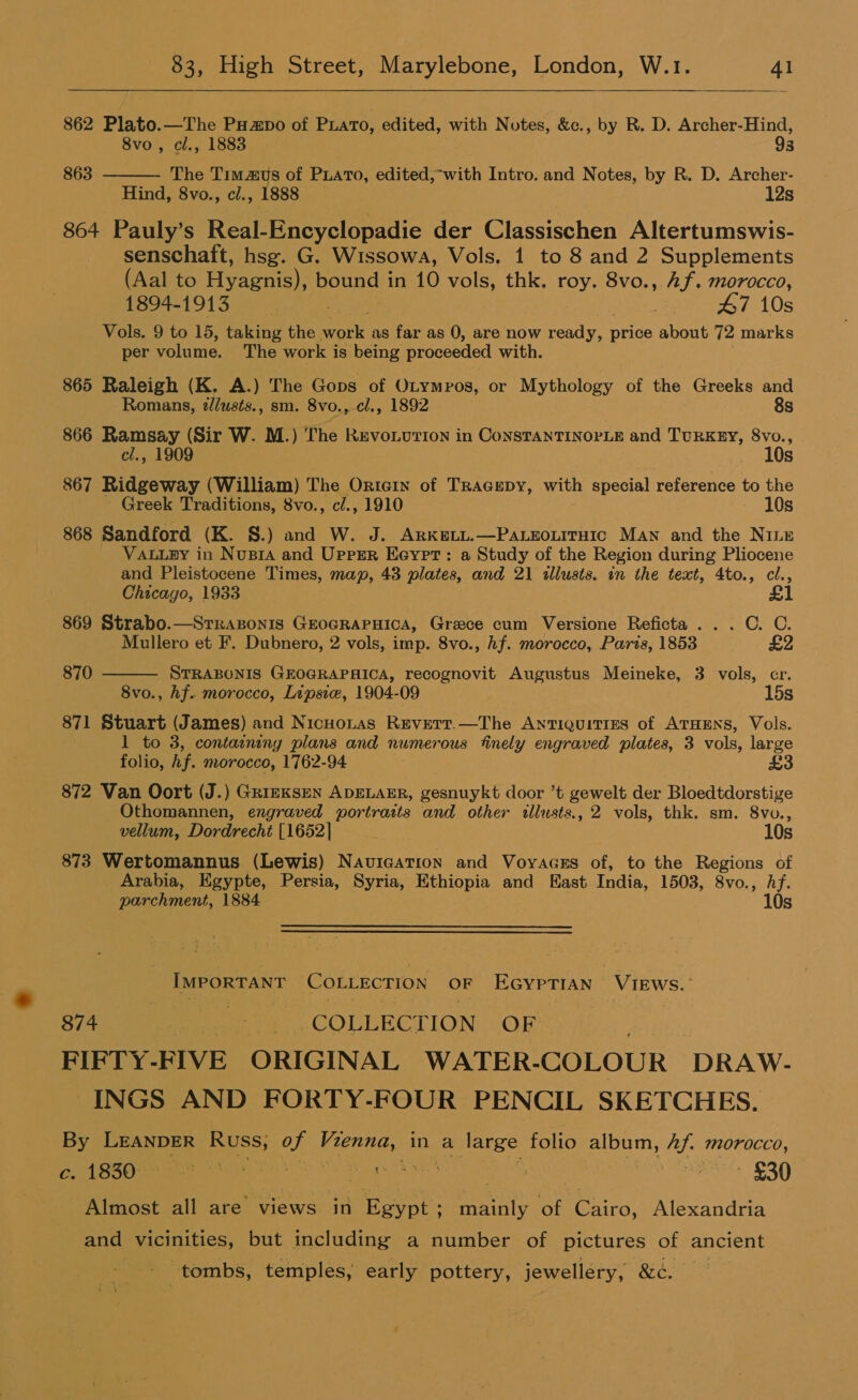   862 Plato.—The Papo of PLATO, edited, with Notes, &amp;c., by R. D. Archer-Hind,  8vo , cl., 1883 93 863 The Timzus of Puato, edited,-with Intro. and Notes, by R. D. Archer- Hind, 8vo., cl., 1888 12s 864 Pauly’s Real- Encyclopadie der Classischen Altertumswis- senschaft, hsg. G. Wissowa, Vols, 1 to 8 and 2 Supplements (Aal to Hyer PORE in 10 vols, thk. roy. 8vo., Af. Morocco, 1804-1913 mS 47 10s Vols. 9 to 15, taking the Mork. as far as 0, are now ready, price about 72 marks per volume. The work is being proceeded with. 865 Raleigh (K. A.) The Gops of Otympos, or Mythology of the Greeks and Romans, dlusts., sm. 8vo., cl., 1892 8s 866 Ramsay (Sir W. M.) The RuvoLution in ConsTANTINOPLE and TURKEY, 8vo., cl., 1909 ) 10s 867 Ridgeway (William) The Ortern of TRracepy, with special reference to the - Greek Traditions, 8vo., c/., 1910 - 10s 868 Sandford (K. 8.) and W. J. ARKELL.—PALEOLITHIC MAN and the Ninz VALLEY in Nusia and Uprsr Eeyrt: a Study of the Region during Pliocene and Pleistocene Times, map, 43 plates, and 21 illusts. in the text, 4to., cl., Chicago, 1933 &amp;  869 Strabo.—Strazonis GeoGRaPHica, Grace cum Versione Reficta . . . C. C. Mullero et F, Dubnero, 2 vols, imp. 8vo., hf. morocco, Paris, 1853 £2 870 STRABONIS GEOGRAPHICA, recognovit Augustus Meineke, 3 vols, cr. 8vo., hf. morocco, Lipsie, 1904-09 15s 871 Stuart (James) and Nicuonas Reverr.—The Antiquities of ATHENS, Vols. 1 to 3, containing plans and numerous finely engraved plates, 3 vols, large folio, hf. morocco, 1762-94 £3 872 Van Oort (J.) Griexsen ApELAER, gesnuykt door ’t gewelt der Bloedtdorstige Othomannen, engraved portratts and other illusts., 2 vols, thk. sm. 8vu., vellum, Dordrecht [1652] 10s 873 Wertomannus (Lewis) Navication and Voyacus of, to the Regions of Arabia, Egypte, Persia, Syria, Ethiopia and East India, 1503, 8vo., Af. parchment, 1884. 10s IMPORTANT COLLECTION OF EGypTIAN VIEWS.’ ee) COLLECTION OF FIFTY- FIVE ORIGINAL WATER- COLOUR ‘DRAW. INGS AND FORTY-FOUR PENCIL SKETCHES. By LEANDER Russ, a Biss in a large folio album, Af. morocco, oe Care! 5 lame) a el aa Reeser pe et 20) Almost all are views in Egypt: series of Cairo, Alexandria and vicinities, but including a number of pictures of ancient oie tombs, temples, early pottery, jewellery, &amp;¢.