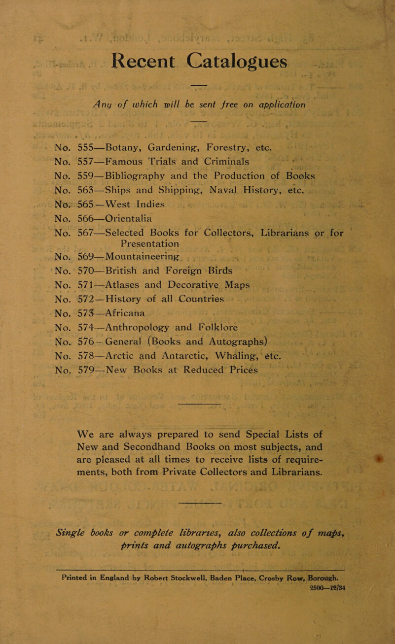 Recent Catalogues Any of which will be sent free on application —_—__—- No. 555—Botany, Gardening, Forestry, etc. No. 557—Famous Trials and Criminals No. 559— Bibliography and the Production of Books No. 563—Ships and Shipping, Naval. History, etc. No.» 565—West Indies No. 566—Orientalia No. 567—Selected Books for Collectors, Librarians or for © Presentation No. 569— Mountaineering No. 570—British and Foreign -Birds No. 571—Atlases and Decorative Maps No. 572—History of all Countries No. 573—Africana No. 574-—Anthropology and Folklore No. 576—General (Books and Autographs) No. 578—Arctic and Antarctic, Whaling, étc. No. 579—New Books at Reduced Pricés We are always prepared to send Special Lists of New and Secondhand Books on most subjects, and are pleased at all times to receive lists of require- ments, both from Private Collectors and Librarians. Single books or complete libraries, also collections of maps, prints and autographs purchased. Ba a ES ie ee Printed in England by Robert Stockwell, Baden Place, Crosby Row, Borough. : 2500—12/84