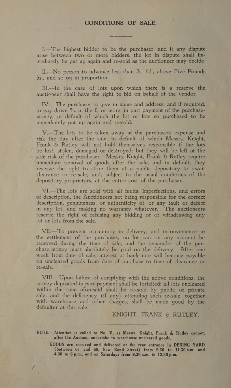 ‘CONDITIONS OF SALE. I.—The highest bidder to be the purchaser, and if any dispute arise between two or more bidders, the lot in dispute shall im- mediately be put up again and re-sold as the auctioneer may decide. II.—No person to advance less than 2s. 6d., above Five Pounds 5s., and so on in proportion. IIl—In the case of lots upon which there is a reserve the auctioneer shall have the right to bid on behalf of the vendor. IV.- -The purchaser to give in name and address, and if required, to pay down 5s. in the £, or more, in part payment of the purchase- money, in default of which the lot or lots so purchased to be immediately put up again and re-sold. V.—tThe lots to be taken away at the purchasers expense and risk the day after the sale, in default of which Messrs. Knight, Frank &amp; Rutley will not hold themselves responsible if the lots ' be lost, stolen, damaged or destroyed; but they will be left at the » sole risk of the purchaser. Messrs. Knight, Frank &amp; Rutley require ‘immediate removal of goods after the sale, and in default, they reserve the right to store them at a public depository to await clearance or re-sale, and, subject to the usual conditions of the depository proprietors, at the entire cost of the purchaser. VI—tThe lots are sold with all faults, imperfections, and errors of description, the Auctioneers not being responsible for the correct description, genuineness, or authenticity of, or any fault or defect in any lot, and making no warranty whatever. The auctioneers reserve the right of refusing any bidding or of withdrawing any lot or lots from the sale. VII—To prevent inaccuracy in delivery, and inconvenience in the settlement of the purchases, no lot can on any account be removed during the time of sale, and the remainder of the pur- chase-money must absolutely be paid on the delivery. After one week from date of sale, interest at bank rate will become payable on uncleared goods from date of purchase to time of clearance or re-sale. | VUIl—Upon failure of complying with the above conditions, the money. deposited in part payment shall be forfeited; all lots uncleared within the time aforesaid shall be re-sold by public or private sale, and the deficiency (if any) attending such re-sale, together with warehouse and other charges, shall be made good by the defaulter at this sale. | KNIGHT, FRANK &amp; RUTLEY. NOTE.—Attention is called to No. V, as Messrs.’ Knight, Frank &amp; Rutley cannot, after the Auction, undertake to warehouse uncleared goods. GOODS are received and delivered at the rear entrance in DERING YARD: (between 67 and 68, New Bond Street) from 9.30 to 11.30a.m. and