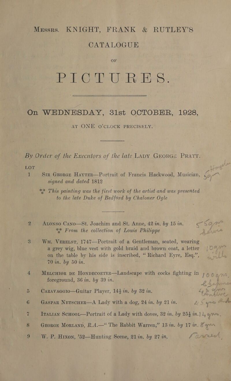 Messrs. KNIGHT, FRANK &amp; RUTLEY’S CATALOGUE OF edie Lede aS ¢   On WHDNHSDAY, 31st OCTOBER, 1928, AT UONTE +O CLOCK PRECISELY: by Order of the Executors of the late LADY GEORGe PRATT. LOT 1 Sir GEORGE HAYTER signed and dated 1812 ** This painting was the first work of the artist and was presented to the late Duke of Bedford by Chaloner Ogle Portrait of Francis Hackwood, Musician, » a.  rs Atonso Cano—St. Joachim and St. Anne, 42 wm. by 15 in. a) 4 ** From the collection of Lows Philippe 3 Wm. VeERELST, 1747—Portrait of a Gentleman, seated, wearing a grey wig, blue vest with gold braid and brown coat, a letter on the table by his side is inscribed, “ Richard Eyre, Esq.”’, 70 im. by 50 in. GF 4 MencHior DE HonpEcorTeR—Landscape with cocks fighting in ; 4». foreground, 36 in. by 39 in. 5 Caravaeecio—Guitar Player, 144 in. by 32 in. Se eS 6 Gaspar NETsCHER—A Lady with a dog, 24 in. by 21 in. hy 3 fete OO A ? ITaL1aAn ScHoot—Portrait of a Lady with doves, 32 in. by 254 i.) i, o/s 8 Georce Moruanp, &amp;.A.— The Rabbit Warren,” 13 in. by 17 in. B apm