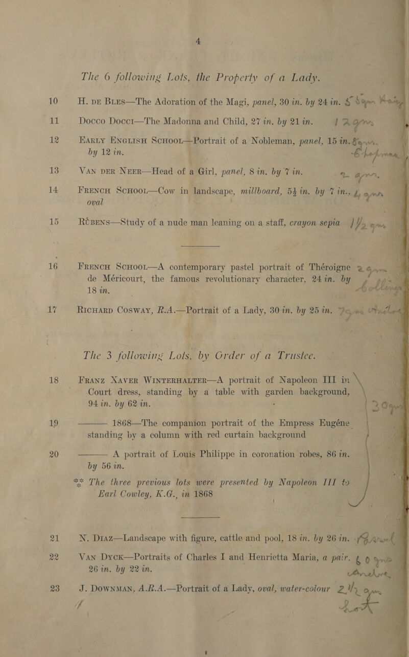 16 aL, 18 19 20 21 a2 ) The 6 following Lots, the Property of a Lady. H. p—E Bres—The Adoration of the Magi, panel, 30 in. by 24 in. s Son .    Docco Docci—The Madonna and Child, 27 in. by 21 1n. i; 2 Si Harty EneLisH ScHoor—Portrait of a Nobleman, panel, 15 in.§.4,, by 12 in. ble he} is \ VAN DER Neer—Head of a Girl, panel, 8 in. by id mn. arr, a. FRENCH ScHOoL—Cow in Pe cscare, millboard, 54 in. by 7 in., L ann oval RUBENS—Study of a nude man leaning on a staff, crayon sepia / Yo wan, \ c 6 : ae FRENCH ScHoot—A contemporary pastel portrait of Théroigne 2 o, “m de Méricourt, the famous revolutionary character, 24 in. by y, tf De. | 2 Act Lange RicHarp Cosway, &amp;.A.—Portrait of a Lady, 30 in. by 251m. Jo ws ohne | . The 3 following Lots, by Order of a Trustee. Franz XAVER WINTERHALTER—A portrait of Napoleon III in \ Court dress, standing by a table with oe background, . 94 in. bY 62 in. 3 Oe  1868—The companion portrait of the Empress Eugéne . i: standing by a column with red curtain background ee ay  A portrait of Louis Philippe in coronation robes, 86 in. by 561m. Earl Cowley, K.G., i 1868 ’ ’ N. D1az—Landscape with figure, cattle and pool, 18 in. by 26 in. WPA Van Dycx—Portraits of Charles I and Henrietta Maria, a pair. £ 0 yr | 26 in. by 22 in. Pee J. Downman, A.&amp;.A.—Portrait of a Lady, oval, water-colour sw ath