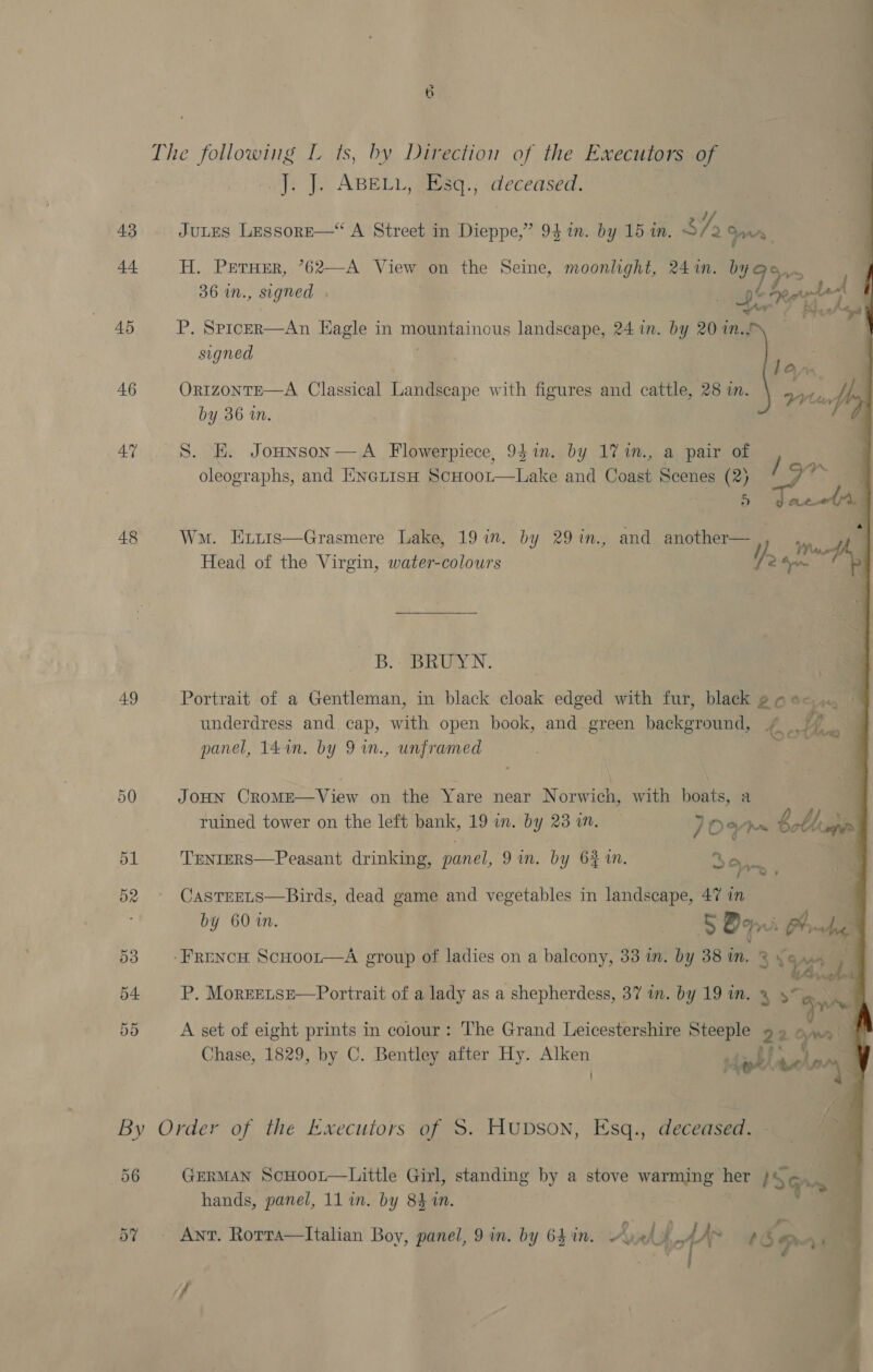De The following L ts, by Direction of the Executors of J. J. ABELL, Esq., deceased. ¥ 43 JuLES LessoreE—* A Street in Dieppe,” 93m. by 15 in. 3/2 Sows | 44 H. Preruer, ’*62—A View on the Seine, moonlight, 241m. bn ah ver 36 in., signed . . Fd 45 P. Spricer—An Eagle in nie inous landscape, 24 in. by 20 1n., signed — ? Fae 46 ORIzoNTE—A Classical Landscape with figures and cattle, 28 i. Sy by 36 in. 47 8. HE. Jonnson—A_ Flowerpiece, 941m. by 17 in., a pair of oleographs, and EnexisH. Scuoot—Lake and Coast Scenes (2) be | > 48 Wm. Exiis—Grasmere Lake, 19 in. by 29%in., and another— 4 wy Head of the Virgin, water-colours / 2 -, _B.- BRUYN.   49 Portrait of a Gentleman, in black cloak edged with fur, black goe- .. underdress and cap, with open book, and green background, ae Yn panel, 14 in. by 9 in., unframed se 50 JOHN CROME—View on the Yare near Norwich, with boats, a ruined tower on the left bank, 19 in. by 23 in. 70% Sethe 51 TEnrERS—Peasant drinking, panel, 9 in. by 6% %n. 3 One 52° CasTrEELs—Birds, dead game and vegetables in landscape, 47 in by 60 in. . SB Ah 53 -Frencw ScHoor—A group of ladies on a balcony, 33 in. by 38 mm. &amp;% © v7 bi 54 P. MorEeELsSE—Portrait of a lady as a shepherdess, 37 in. by 19 in. ee me 55 A set of eight prints in colour: The Grand Leicestershire ae 22 en Chase, 1829, by C. Bentley after Hy. ao ) pe hoy By Order of the Executors of S. HubDsoN, Esq., deceased. 56 GERMAN ScHoor—Little Girl, standing by a stove warming her /s ve 4 hands, panel, 11 im. by 841. | 5% Ant. Rorra—lItalian Boy, panel, 9 in. by 64 in. A, bot y) Se. a0 ff