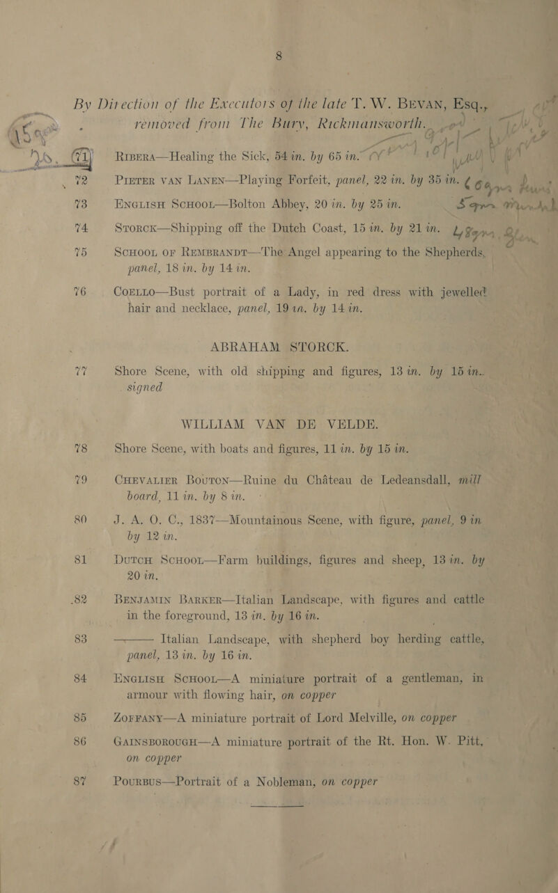 By Direction of the Executors of the late T. W. BEVAN, Esq. - Ae removed from The Bury, Rickmansworth. ae a ta, U A, ca Rrpera—Healing the Sick, 54in. by 65 in. (Y * Vb WM \ ( | vile PrETER VAN LANEN—Playing Forfeit, Ayer 22 1n. by 35 in. ¢ ig Ce ee % . ta 16s EnGLisH ScHoot—Bolton Abbey, 20 i. by 25 40. Se ar. WY bendy 1 74 Srorck—Shipping off the Dutch Coast, 15 wm. by 21 m. Ly San a. Cb 75 ScHoot or Rempranpt—The Angel appearing to the Shepherds, panel, 18 am. by 14 im. | 76. CorLLo—Bust portrait of a Lady, in red dress with jewelled hair and necklace, panel, 19 1a. by 14 1n. ABRAHAM STORCK. (wy Shore Scene, with old shipping and figures, 13 in. by 15 i.. . signed WILLIAM VAN DE VELDE. 78 Shore Scene, with boats and figures, 11 in. by 15 in. 79 CHEVALIER Bouton—Ruine du Chateau de Ledeansdall, mil/ board, 11 in. by 8 in. 80 ol of Paty), Gs 1837—Mountainous Scene, with figure, panel, 9 in by 12 mM. 81 DutcH ScHoot—Farm buildings, figures and sheep, 13 in. by 20 in. 82 BENJAMIN BARKER—Italian Landscape, with figures and cattle in the foreground, 13 in. by 16 in.  Italian Landscape, with shepherd boy herding cattle, 83 panel, 13 in. by 16 in. 84 ENGLISH ScHoot—A miniature portrait of a gentleman, in armour with flowing hair, on copper 85 ZOFFANY—A miniature portrait of Lord Melville, on copper 86 GAINSBOROUGH—A miniature portrait of the Rt. Hon. W. Pitt, on copper