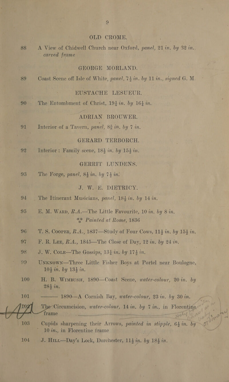 90 ae pS 93 94 101 108 104 © OLD CROME. carved frame GEORGE MORLAND. Coast Scene off Isle of White, panel, ‘74 in. by 11 1n., signed G. M. EUSTACHE LESUEUR. The Entombment of Christ, 194 in. by 164 in. ADRIAN BROUWER. Interior of a Tavern, panel, 82 in. by Tin. GERARD TERBORCH. interior: Family scene, 183 in. by 154 in. GERREIT LUNDENS. The Forge, panel, 84.1n. by V4 in. Je? Walk. DIEDTRICY. The Itinerant Musicians, panel, 184 in. by 14 in. H}. M. Warp, &amp;.A.—tThe Little Favourite, 10 in. by 8 in. ** Painted at Rome, 1836 T. 8. Coopsr, £.A., 1837—Study of Four Cows, 114 in. by 154 in. EF. R. Len, &amp;.A., 1845—The Close of Day, 12 in. by 24 in. J. W. Cote—The Gossips, 1341. by 174 in. Unknown—Three Little Fisher Boys at Portel near Boulogne, 10$ in. by 134 in. H. B. WimeusnH, 1890—Coast Scene, water-colour, 20 in. by 285 in.  1890-—A Cornish Bay, water-colour, 23 in. by 30 in. Cupids sharpening their Arrows, painted in stipple, 64 in. by 10 in., in Florentine frame | J. Hi~t—Day’s Lock, Dorchester, 114 in. by 184 in.
