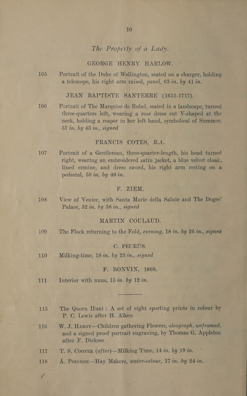 106 107 ese = co 110 Hy 10 The Property of a Lady. GHORGE HENRY HARLOW. Portrait of the Duke of Wellington, seated on a charger, holding a telescope, his right arm raised, panel, 63 in. by 41 1. JHAN BAPTISTE SANTERRE (1651-1717). Portrait of The Marquise de Rubel, seated in a landscape, turned three-quarters left, wearing a rose dress cut V-shaped at the neck, holding a reaper in her left hand, symbolical of Summer, 57 in. by 48 wn., signed FRANCIS COTES, £.A. Portrait of a Gentleman, three-quarter-length, his head turned right, wearing an embroidered satin jacket, a blue velvet cloak, lined ermine, and dress sword, his right arm resting on a pedestal, 50 wm. by 40 in. F. Z1THM: View of Venice, with Santa Marie della Salute and The Doges’ Palace, 32 in. by 38 in., signed MARTIN COULAUD. The Flock returning to the Fold, evening, 18 in. by 26 in., signed C. PECRUS. Milking-time, 18 in. by 23 in., signed F. BONVIN, 1868. Interior with nuns, 15 in. by 12 in. The Quorn Hunt: A set of eight poe prints in colour by P. C. Lewis after H. Alken W. J. Harpy—Children gathering Flowers, oleograph, unframed, and a signed proof portrait engraving, by Thomas G. Appleton after F. Dicksee T. S. Cooper (after)—Milking Time, 14 in. by 19 an. A. Potsson  Hay Makers, water-colour, 17 in. by 24 in.
